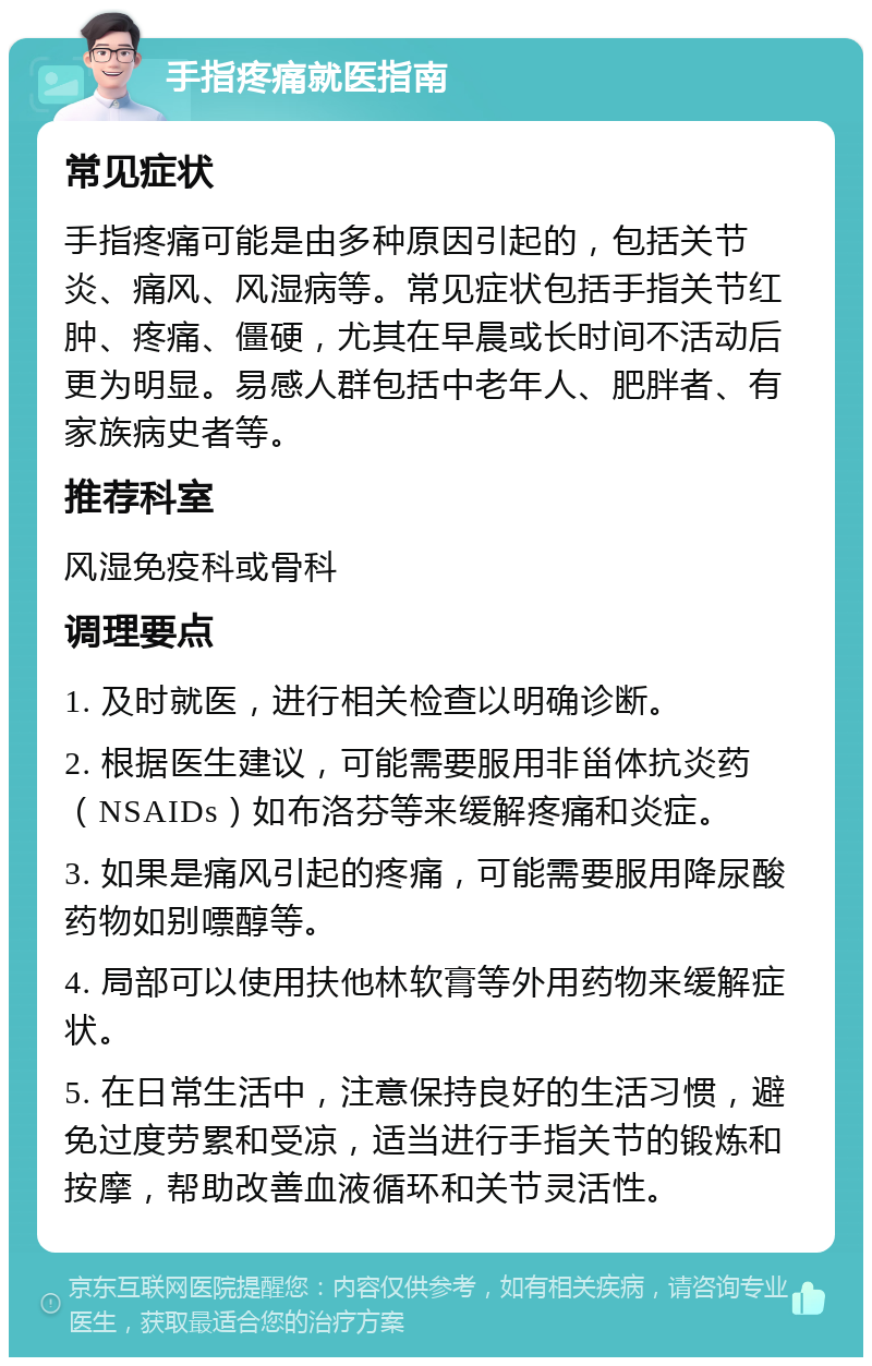 手指疼痛就医指南 常见症状 手指疼痛可能是由多种原因引起的，包括关节炎、痛风、风湿病等。常见症状包括手指关节红肿、疼痛、僵硬，尤其在早晨或长时间不活动后更为明显。易感人群包括中老年人、肥胖者、有家族病史者等。 推荐科室 风湿免疫科或骨科 调理要点 1. 及时就医，进行相关检查以明确诊断。 2. 根据医生建议，可能需要服用非甾体抗炎药（NSAIDs）如布洛芬等来缓解疼痛和炎症。 3. 如果是痛风引起的疼痛，可能需要服用降尿酸药物如别嘌醇等。 4. 局部可以使用扶他林软膏等外用药物来缓解症状。 5. 在日常生活中，注意保持良好的生活习惯，避免过度劳累和受凉，适当进行手指关节的锻炼和按摩，帮助改善血液循环和关节灵活性。