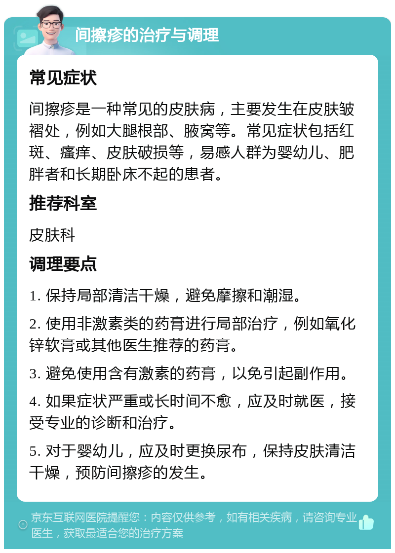 间擦疹的治疗与调理 常见症状 间擦疹是一种常见的皮肤病，主要发生在皮肤皱褶处，例如大腿根部、腋窝等。常见症状包括红斑、瘙痒、皮肤破损等，易感人群为婴幼儿、肥胖者和长期卧床不起的患者。 推荐科室 皮肤科 调理要点 1. 保持局部清洁干燥，避免摩擦和潮湿。 2. 使用非激素类的药膏进行局部治疗，例如氧化锌软膏或其他医生推荐的药膏。 3. 避免使用含有激素的药膏，以免引起副作用。 4. 如果症状严重或长时间不愈，应及时就医，接受专业的诊断和治疗。 5. 对于婴幼儿，应及时更换尿布，保持皮肤清洁干燥，预防间擦疹的发生。