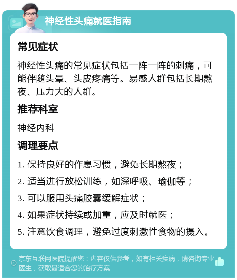 神经性头痛就医指南 常见症状 神经性头痛的常见症状包括一阵一阵的刺痛，可能伴随头晕、头皮疼痛等。易感人群包括长期熬夜、压力大的人群。 推荐科室 神经内科 调理要点 1. 保持良好的作息习惯，避免长期熬夜； 2. 适当进行放松训练，如深呼吸、瑜伽等； 3. 可以服用头痛胶囊缓解症状； 4. 如果症状持续或加重，应及时就医； 5. 注意饮食调理，避免过度刺激性食物的摄入。