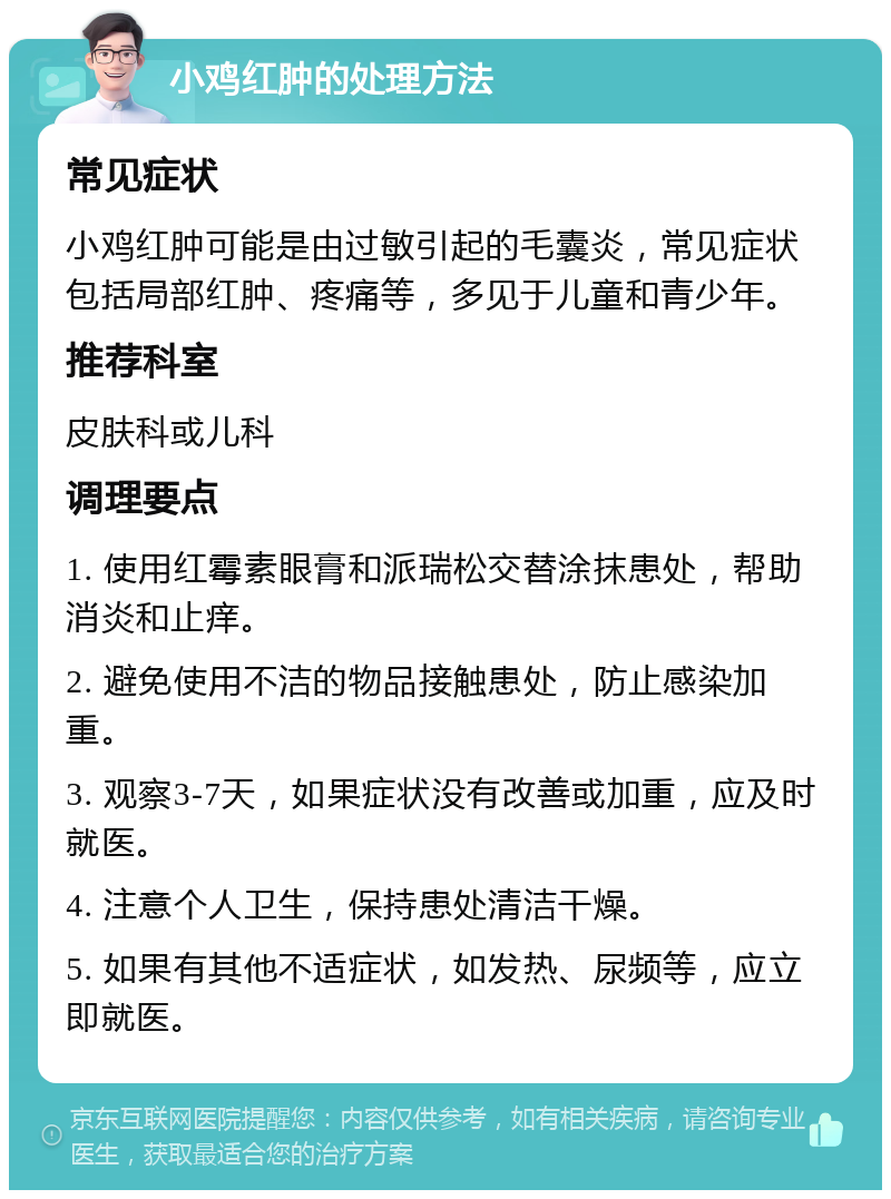 小鸡红肿的处理方法 常见症状 小鸡红肿可能是由过敏引起的毛囊炎，常见症状包括局部红肿、疼痛等，多见于儿童和青少年。 推荐科室 皮肤科或儿科 调理要点 1. 使用红霉素眼膏和派瑞松交替涂抹患处，帮助消炎和止痒。 2. 避免使用不洁的物品接触患处，防止感染加重。 3. 观察3-7天，如果症状没有改善或加重，应及时就医。 4. 注意个人卫生，保持患处清洁干燥。 5. 如果有其他不适症状，如发热、尿频等，应立即就医。