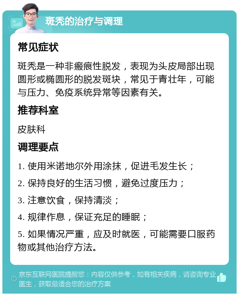 斑秃的治疗与调理 常见症状 斑秃是一种非瘢痕性脱发，表现为头皮局部出现圆形或椭圆形的脱发斑块，常见于青壮年，可能与压力、免疫系统异常等因素有关。 推荐科室 皮肤科 调理要点 1. 使用米诺地尔外用涂抹，促进毛发生长； 2. 保持良好的生活习惯，避免过度压力； 3. 注意饮食，保持清淡； 4. 规律作息，保证充足的睡眠； 5. 如果情况严重，应及时就医，可能需要口服药物或其他治疗方法。