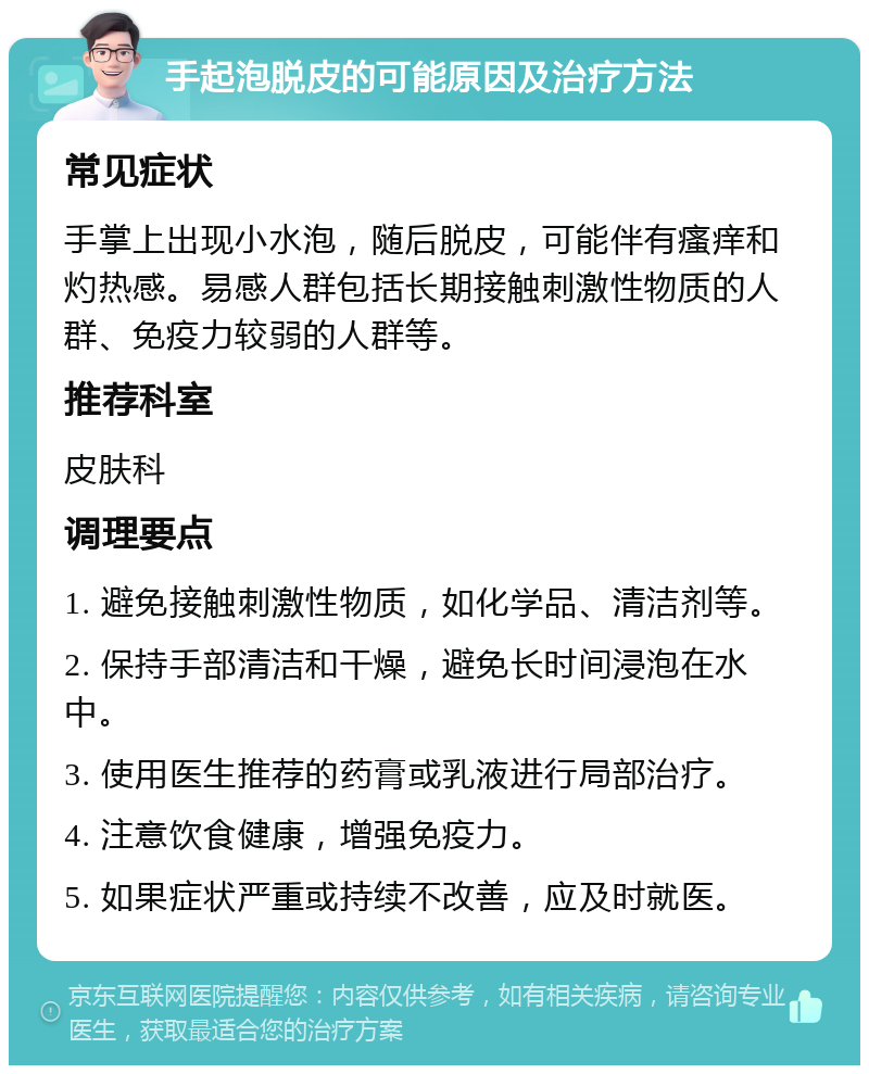 手起泡脱皮的可能原因及治疗方法 常见症状 手掌上出现小水泡，随后脱皮，可能伴有瘙痒和灼热感。易感人群包括长期接触刺激性物质的人群、免疫力较弱的人群等。 推荐科室 皮肤科 调理要点 1. 避免接触刺激性物质，如化学品、清洁剂等。 2. 保持手部清洁和干燥，避免长时间浸泡在水中。 3. 使用医生推荐的药膏或乳液进行局部治疗。 4. 注意饮食健康，增强免疫力。 5. 如果症状严重或持续不改善，应及时就医。