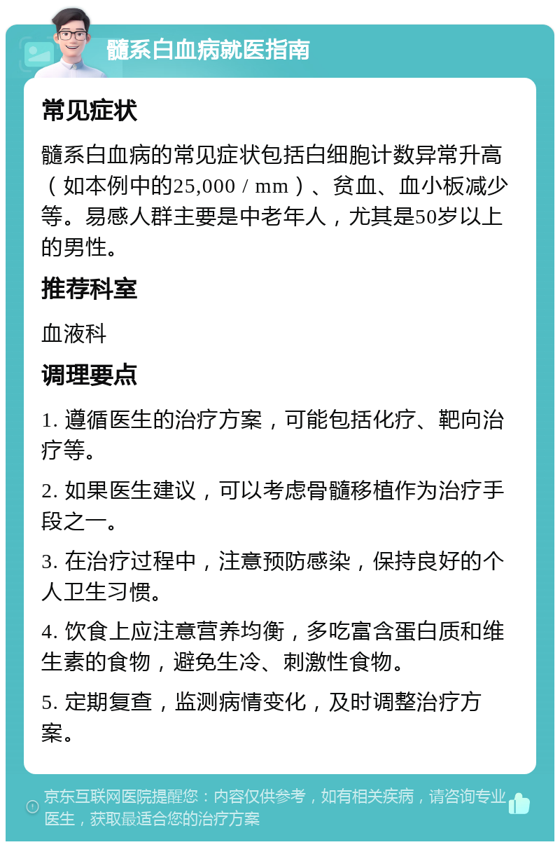 髓系白血病就医指南 常见症状 髓系白血病的常见症状包括白细胞计数异常升高（如本例中的25,000 / mm）、贫血、血小板减少等。易感人群主要是中老年人，尤其是50岁以上的男性。 推荐科室 血液科 调理要点 1. 遵循医生的治疗方案，可能包括化疗、靶向治疗等。 2. 如果医生建议，可以考虑骨髓移植作为治疗手段之一。 3. 在治疗过程中，注意预防感染，保持良好的个人卫生习惯。 4. 饮食上应注意营养均衡，多吃富含蛋白质和维生素的食物，避免生冷、刺激性食物。 5. 定期复查，监测病情变化，及时调整治疗方案。