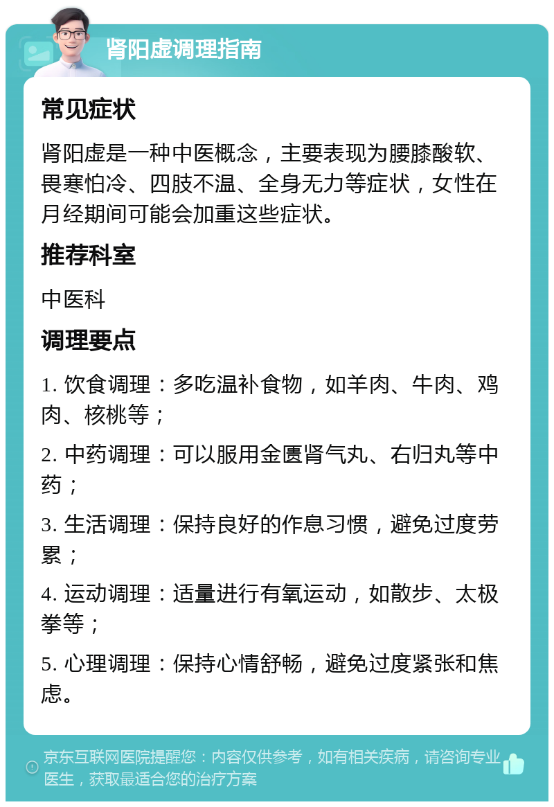 肾阳虚调理指南 常见症状 肾阳虚是一种中医概念，主要表现为腰膝酸软、畏寒怕冷、四肢不温、全身无力等症状，女性在月经期间可能会加重这些症状。 推荐科室 中医科 调理要点 1. 饮食调理：多吃温补食物，如羊肉、牛肉、鸡肉、核桃等； 2. 中药调理：可以服用金匮肾气丸、右归丸等中药； 3. 生活调理：保持良好的作息习惯，避免过度劳累； 4. 运动调理：适量进行有氧运动，如散步、太极拳等； 5. 心理调理：保持心情舒畅，避免过度紧张和焦虑。