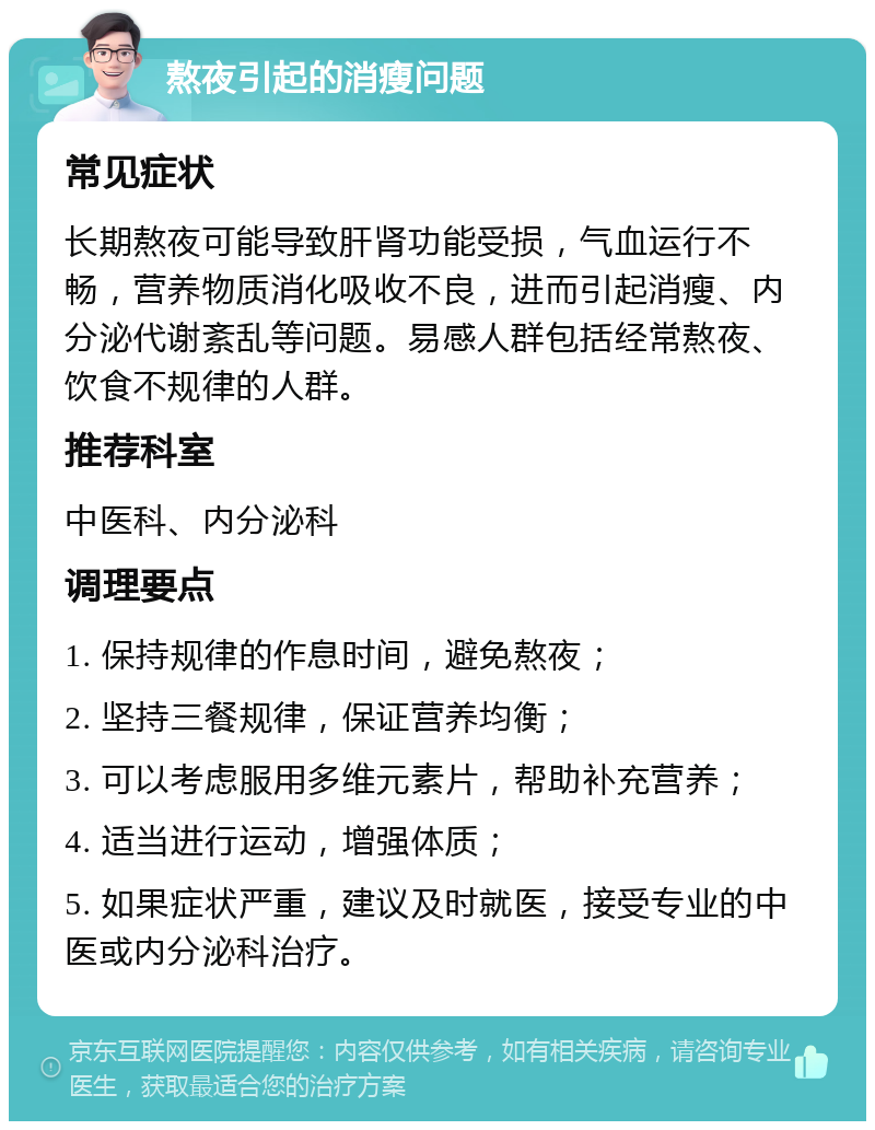 熬夜引起的消瘦问题 常见症状 长期熬夜可能导致肝肾功能受损，气血运行不畅，营养物质消化吸收不良，进而引起消瘦、内分泌代谢紊乱等问题。易感人群包括经常熬夜、饮食不规律的人群。 推荐科室 中医科、内分泌科 调理要点 1. 保持规律的作息时间，避免熬夜； 2. 坚持三餐规律，保证营养均衡； 3. 可以考虑服用多维元素片，帮助补充营养； 4. 适当进行运动，增强体质； 5. 如果症状严重，建议及时就医，接受专业的中医或内分泌科治疗。