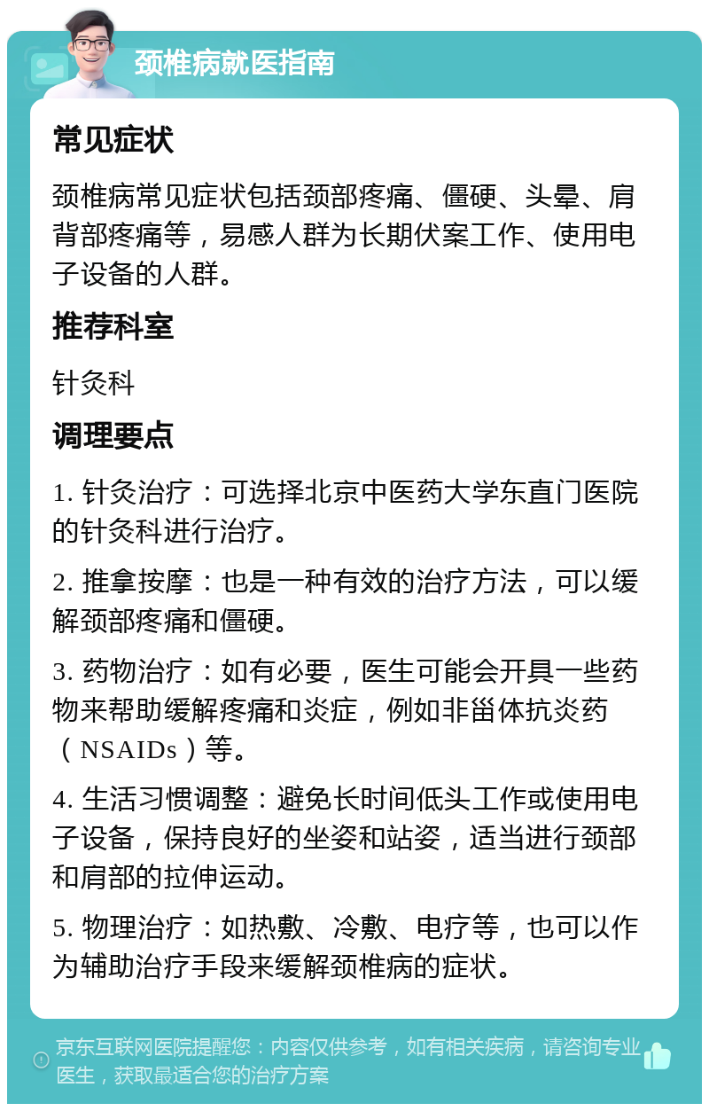 颈椎病就医指南 常见症状 颈椎病常见症状包括颈部疼痛、僵硬、头晕、肩背部疼痛等，易感人群为长期伏案工作、使用电子设备的人群。 推荐科室 针灸科 调理要点 1. 针灸治疗：可选择北京中医药大学东直门医院的针灸科进行治疗。 2. 推拿按摩：也是一种有效的治疗方法，可以缓解颈部疼痛和僵硬。 3. 药物治疗：如有必要，医生可能会开具一些药物来帮助缓解疼痛和炎症，例如非甾体抗炎药（NSAIDs）等。 4. 生活习惯调整：避免长时间低头工作或使用电子设备，保持良好的坐姿和站姿，适当进行颈部和肩部的拉伸运动。 5. 物理治疗：如热敷、冷敷、电疗等，也可以作为辅助治疗手段来缓解颈椎病的症状。