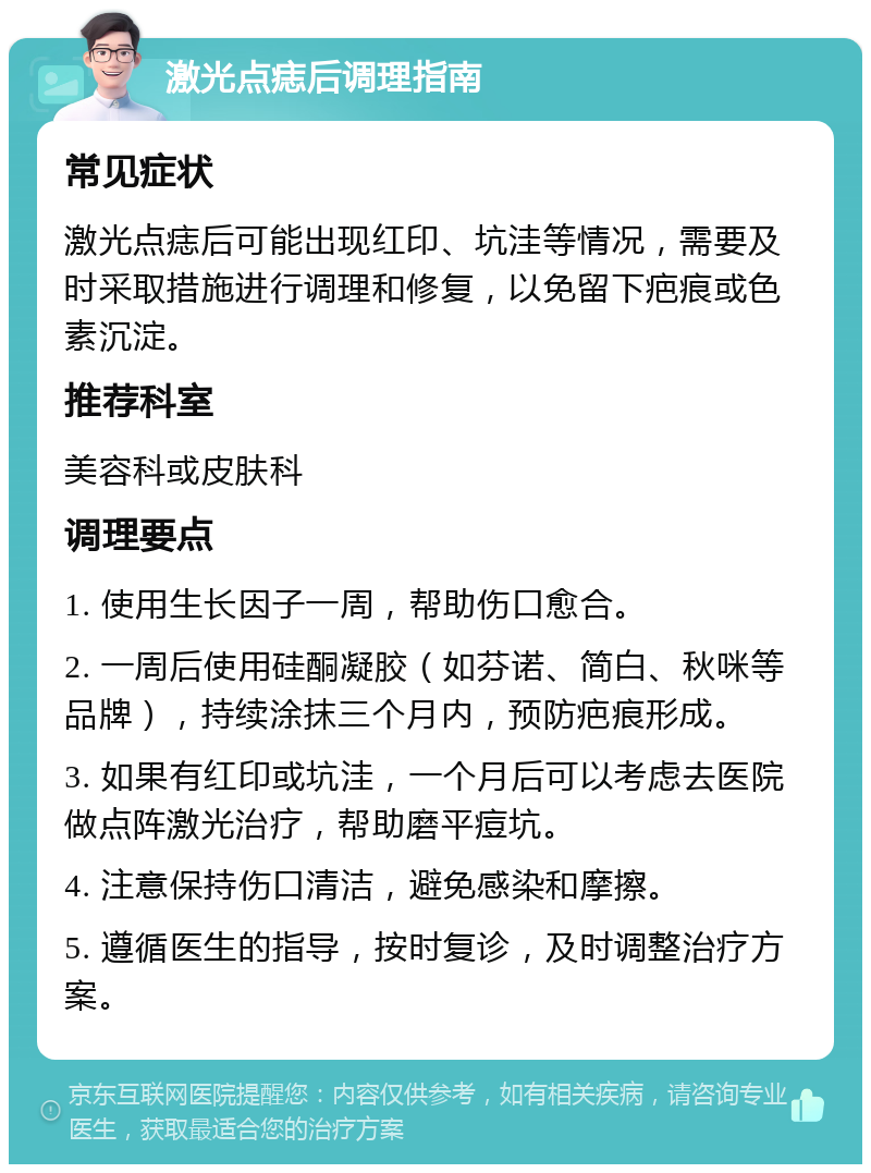 激光点痣后调理指南 常见症状 激光点痣后可能出现红印、坑洼等情况，需要及时采取措施进行调理和修复，以免留下疤痕或色素沉淀。 推荐科室 美容科或皮肤科 调理要点 1. 使用生长因子一周，帮助伤口愈合。 2. 一周后使用硅酮凝胶（如芬诺、简白、秋咪等品牌），持续涂抹三个月内，预防疤痕形成。 3. 如果有红印或坑洼，一个月后可以考虑去医院做点阵激光治疗，帮助磨平痘坑。 4. 注意保持伤口清洁，避免感染和摩擦。 5. 遵循医生的指导，按时复诊，及时调整治疗方案。