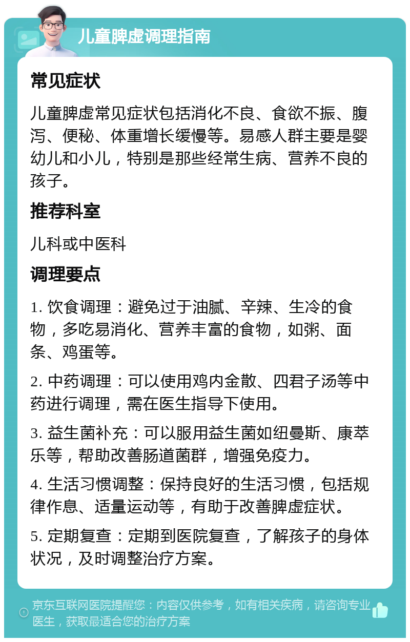 儿童脾虚调理指南 常见症状 儿童脾虚常见症状包括消化不良、食欲不振、腹泻、便秘、体重增长缓慢等。易感人群主要是婴幼儿和小儿，特别是那些经常生病、营养不良的孩子。 推荐科室 儿科或中医科 调理要点 1. 饮食调理：避免过于油腻、辛辣、生冷的食物，多吃易消化、营养丰富的食物，如粥、面条、鸡蛋等。 2. 中药调理：可以使用鸡内金散、四君子汤等中药进行调理，需在医生指导下使用。 3. 益生菌补充：可以服用益生菌如纽曼斯、康萃乐等，帮助改善肠道菌群，增强免疫力。 4. 生活习惯调整：保持良好的生活习惯，包括规律作息、适量运动等，有助于改善脾虚症状。 5. 定期复查：定期到医院复查，了解孩子的身体状况，及时调整治疗方案。