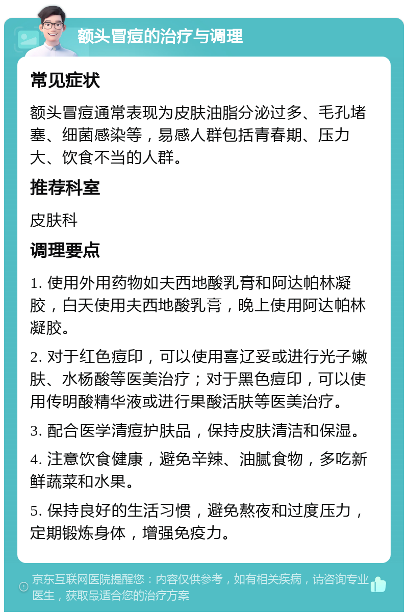 额头冒痘的治疗与调理 常见症状 额头冒痘通常表现为皮肤油脂分泌过多、毛孔堵塞、细菌感染等，易感人群包括青春期、压力大、饮食不当的人群。 推荐科室 皮肤科 调理要点 1. 使用外用药物如夫西地酸乳膏和阿达帕林凝胶，白天使用夫西地酸乳膏，晚上使用阿达帕林凝胶。 2. 对于红色痘印，可以使用喜辽妥或进行光子嫩肤、水杨酸等医美治疗；对于黑色痘印，可以使用传明酸精华液或进行果酸活肤等医美治疗。 3. 配合医学清痘护肤品，保持皮肤清洁和保湿。 4. 注意饮食健康，避免辛辣、油腻食物，多吃新鲜蔬菜和水果。 5. 保持良好的生活习惯，避免熬夜和过度压力，定期锻炼身体，增强免疫力。