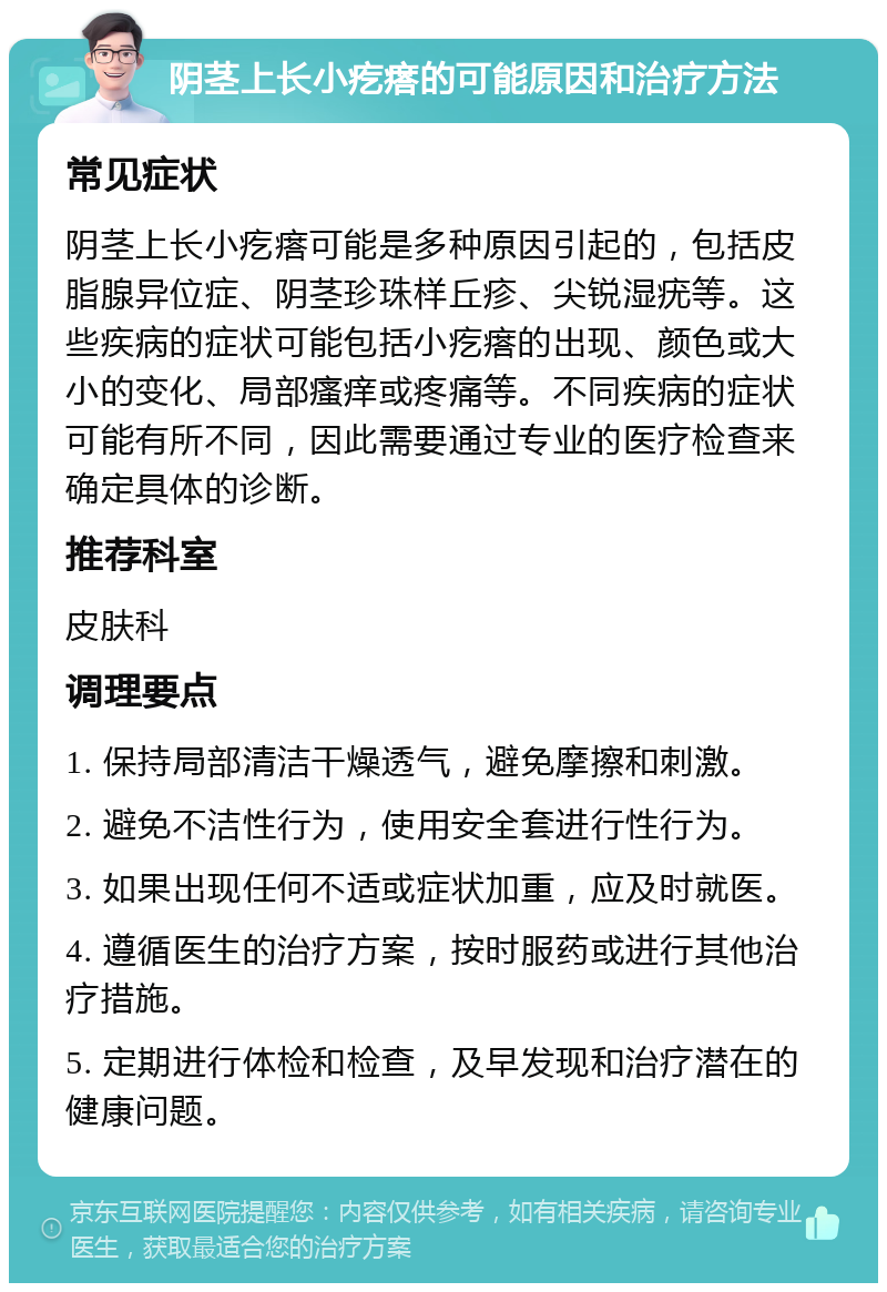 阴茎上长小疙瘩的可能原因和治疗方法 常见症状 阴茎上长小疙瘩可能是多种原因引起的，包括皮脂腺异位症、阴茎珍珠样丘疹、尖锐湿疣等。这些疾病的症状可能包括小疙瘩的出现、颜色或大小的变化、局部瘙痒或疼痛等。不同疾病的症状可能有所不同，因此需要通过专业的医疗检查来确定具体的诊断。 推荐科室 皮肤科 调理要点 1. 保持局部清洁干燥透气，避免摩擦和刺激。 2. 避免不洁性行为，使用安全套进行性行为。 3. 如果出现任何不适或症状加重，应及时就医。 4. 遵循医生的治疗方案，按时服药或进行其他治疗措施。 5. 定期进行体检和检查，及早发现和治疗潜在的健康问题。