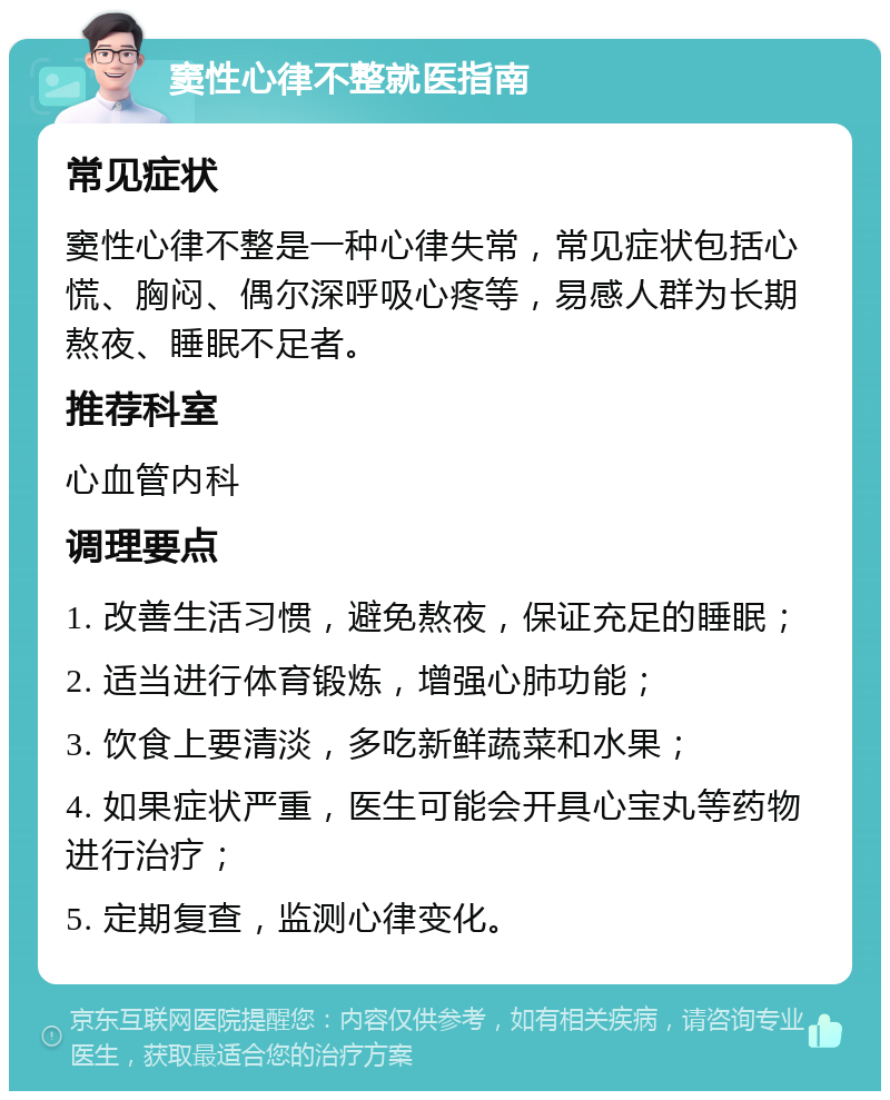 窦性心律不整就医指南 常见症状 窦性心律不整是一种心律失常，常见症状包括心慌、胸闷、偶尔深呼吸心疼等，易感人群为长期熬夜、睡眠不足者。 推荐科室 心血管内科 调理要点 1. 改善生活习惯，避免熬夜，保证充足的睡眠； 2. 适当进行体育锻炼，增强心肺功能； 3. 饮食上要清淡，多吃新鲜蔬菜和水果； 4. 如果症状严重，医生可能会开具心宝丸等药物进行治疗； 5. 定期复查，监测心律变化。