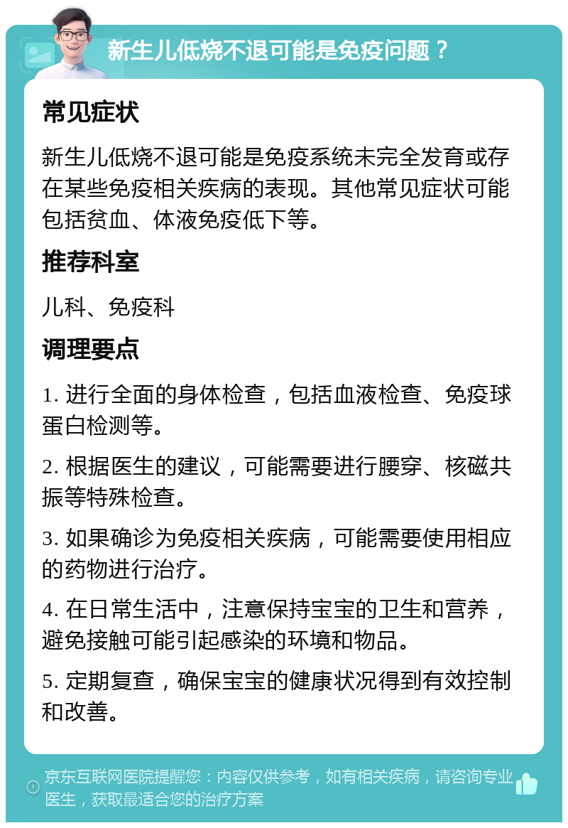 新生儿低烧不退可能是免疫问题？ 常见症状 新生儿低烧不退可能是免疫系统未完全发育或存在某些免疫相关疾病的表现。其他常见症状可能包括贫血、体液免疫低下等。 推荐科室 儿科、免疫科 调理要点 1. 进行全面的身体检查，包括血液检查、免疫球蛋白检测等。 2. 根据医生的建议，可能需要进行腰穿、核磁共振等特殊检查。 3. 如果确诊为免疫相关疾病，可能需要使用相应的药物进行治疗。 4. 在日常生活中，注意保持宝宝的卫生和营养，避免接触可能引起感染的环境和物品。 5. 定期复查，确保宝宝的健康状况得到有效控制和改善。