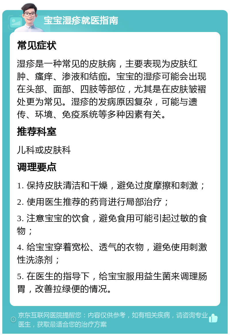 宝宝湿疹就医指南 常见症状 湿疹是一种常见的皮肤病，主要表现为皮肤红肿、瘙痒、渗液和结痂。宝宝的湿疹可能会出现在头部、面部、四肢等部位，尤其是在皮肤皱褶处更为常见。湿疹的发病原因复杂，可能与遗传、环境、免疫系统等多种因素有关。 推荐科室 儿科或皮肤科 调理要点 1. 保持皮肤清洁和干燥，避免过度摩擦和刺激； 2. 使用医生推荐的药膏进行局部治疗； 3. 注意宝宝的饮食，避免食用可能引起过敏的食物； 4. 给宝宝穿着宽松、透气的衣物，避免使用刺激性洗涤剂； 5. 在医生的指导下，给宝宝服用益生菌来调理肠胃，改善拉绿便的情况。