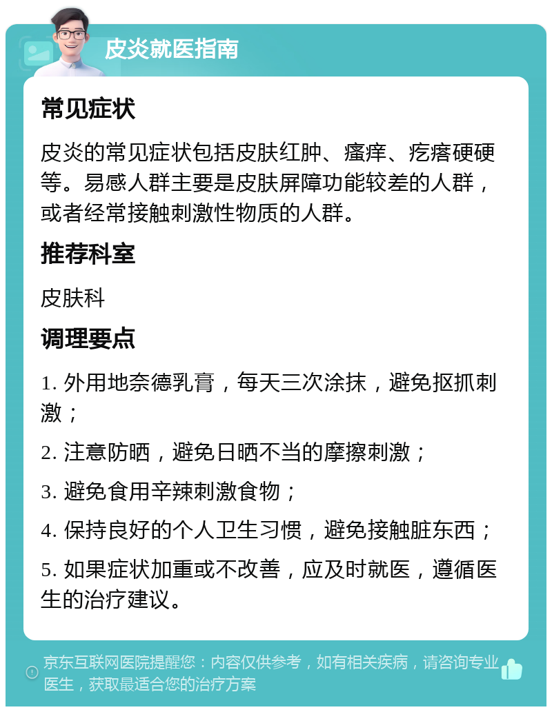 皮炎就医指南 常见症状 皮炎的常见症状包括皮肤红肿、瘙痒、疙瘩硬硬等。易感人群主要是皮肤屏障功能较差的人群，或者经常接触刺激性物质的人群。 推荐科室 皮肤科 调理要点 1. 外用地奈德乳膏，每天三次涂抹，避免抠抓刺激； 2. 注意防晒，避免日晒不当的摩擦刺激； 3. 避免食用辛辣刺激食物； 4. 保持良好的个人卫生习惯，避免接触脏东西； 5. 如果症状加重或不改善，应及时就医，遵循医生的治疗建议。