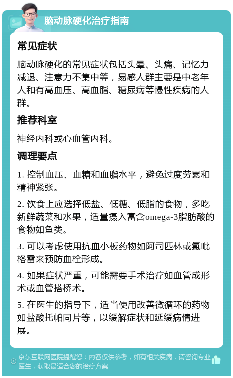 脑动脉硬化治疗指南 常见症状 脑动脉硬化的常见症状包括头晕、头痛、记忆力减退、注意力不集中等，易感人群主要是中老年人和有高血压、高血脂、糖尿病等慢性疾病的人群。 推荐科室 神经内科或心血管内科。 调理要点 1. 控制血压、血糖和血脂水平，避免过度劳累和精神紧张。 2. 饮食上应选择低盐、低糖、低脂的食物，多吃新鲜蔬菜和水果，适量摄入富含omega-3脂肪酸的食物如鱼类。 3. 可以考虑使用抗血小板药物如阿司匹林或氯吡格雷来预防血栓形成。 4. 如果症状严重，可能需要手术治疗如血管成形术或血管搭桥术。 5. 在医生的指导下，适当使用改善微循环的药物如盐酸托帕同片等，以缓解症状和延缓病情进展。