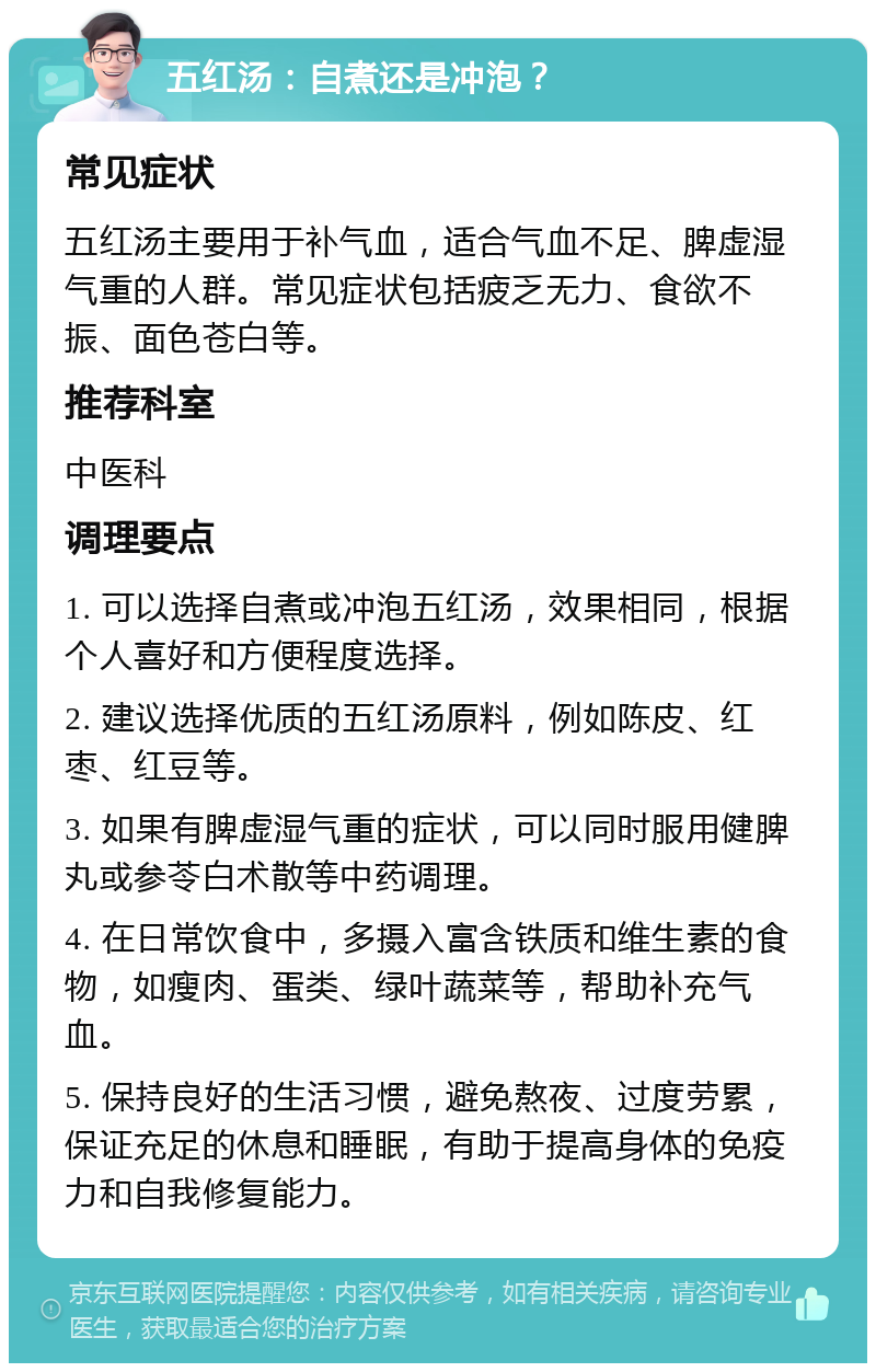 五红汤：自煮还是冲泡？ 常见症状 五红汤主要用于补气血，适合气血不足、脾虚湿气重的人群。常见症状包括疲乏无力、食欲不振、面色苍白等。 推荐科室 中医科 调理要点 1. 可以选择自煮或冲泡五红汤，效果相同，根据个人喜好和方便程度选择。 2. 建议选择优质的五红汤原料，例如陈皮、红枣、红豆等。 3. 如果有脾虚湿气重的症状，可以同时服用健脾丸或参苓白术散等中药调理。 4. 在日常饮食中，多摄入富含铁质和维生素的食物，如瘦肉、蛋类、绿叶蔬菜等，帮助补充气血。 5. 保持良好的生活习惯，避免熬夜、过度劳累，保证充足的休息和睡眠，有助于提高身体的免疫力和自我修复能力。