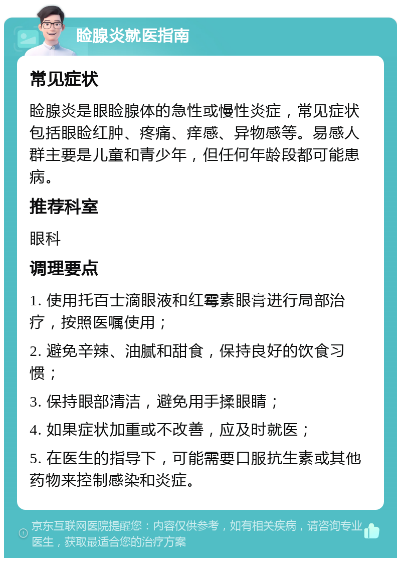 睑腺炎就医指南 常见症状 睑腺炎是眼睑腺体的急性或慢性炎症，常见症状包括眼睑红肿、疼痛、痒感、异物感等。易感人群主要是儿童和青少年，但任何年龄段都可能患病。 推荐科室 眼科 调理要点 1. 使用托百士滴眼液和红霉素眼膏进行局部治疗，按照医嘱使用； 2. 避免辛辣、油腻和甜食，保持良好的饮食习惯； 3. 保持眼部清洁，避免用手揉眼睛； 4. 如果症状加重或不改善，应及时就医； 5. 在医生的指导下，可能需要口服抗生素或其他药物来控制感染和炎症。