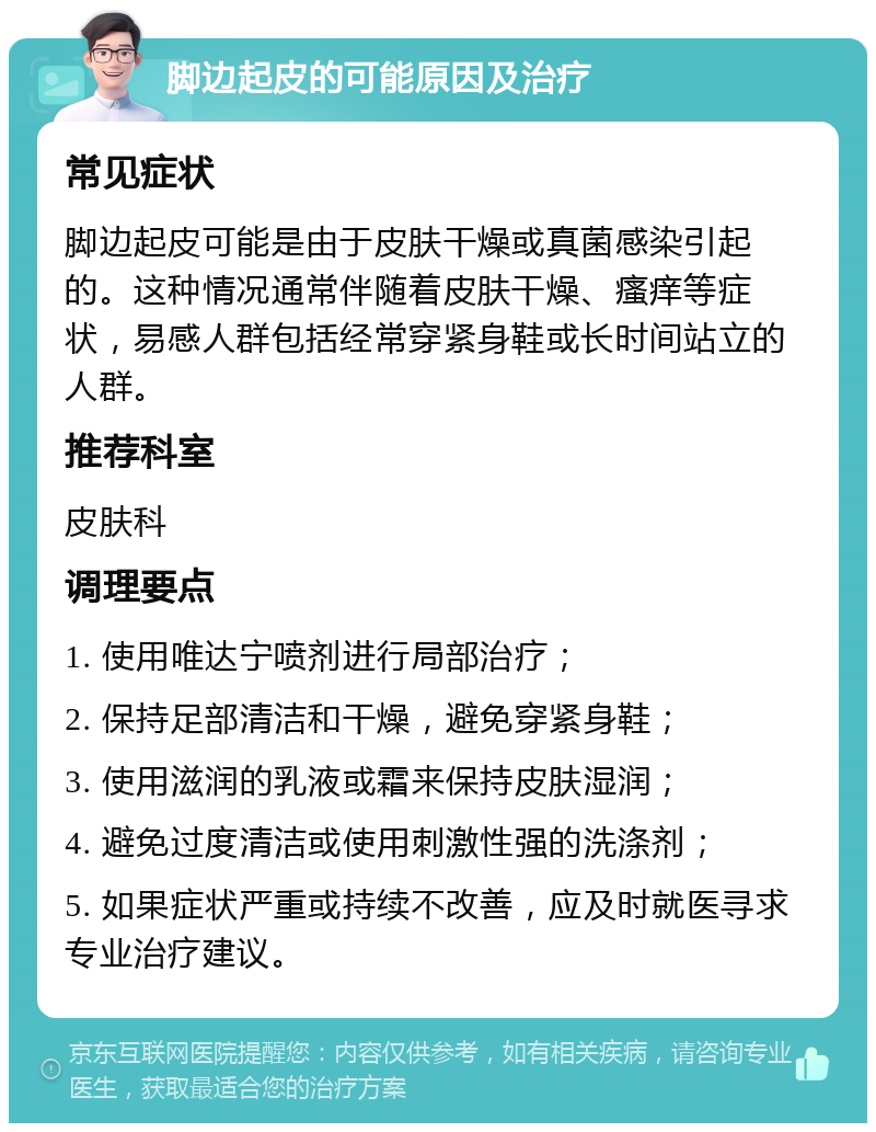 脚边起皮的可能原因及治疗 常见症状 脚边起皮可能是由于皮肤干燥或真菌感染引起的。这种情况通常伴随着皮肤干燥、瘙痒等症状，易感人群包括经常穿紧身鞋或长时间站立的人群。 推荐科室 皮肤科 调理要点 1. 使用唯达宁喷剂进行局部治疗； 2. 保持足部清洁和干燥，避免穿紧身鞋； 3. 使用滋润的乳液或霜来保持皮肤湿润； 4. 避免过度清洁或使用刺激性强的洗涤剂； 5. 如果症状严重或持续不改善，应及时就医寻求专业治疗建议。