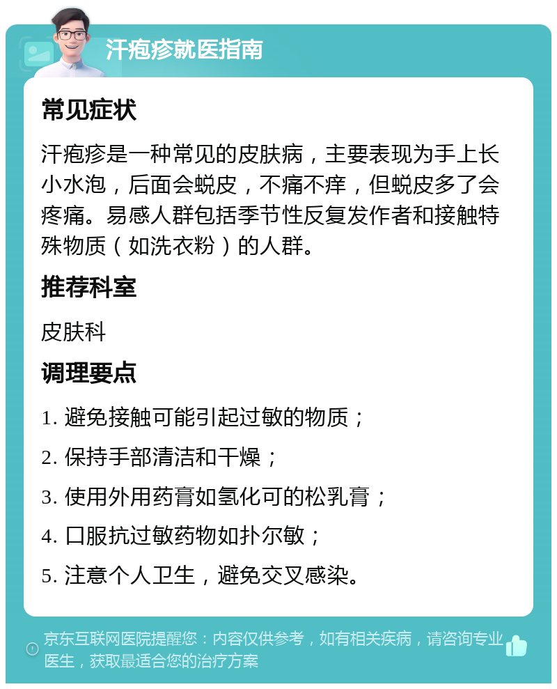 汗疱疹就医指南 常见症状 汗疱疹是一种常见的皮肤病，主要表现为手上长小水泡，后面会蜕皮，不痛不痒，但蜕皮多了会疼痛。易感人群包括季节性反复发作者和接触特殊物质（如洗衣粉）的人群。 推荐科室 皮肤科 调理要点 1. 避免接触可能引起过敏的物质； 2. 保持手部清洁和干燥； 3. 使用外用药膏如氢化可的松乳膏； 4. 口服抗过敏药物如扑尔敏； 5. 注意个人卫生，避免交叉感染。