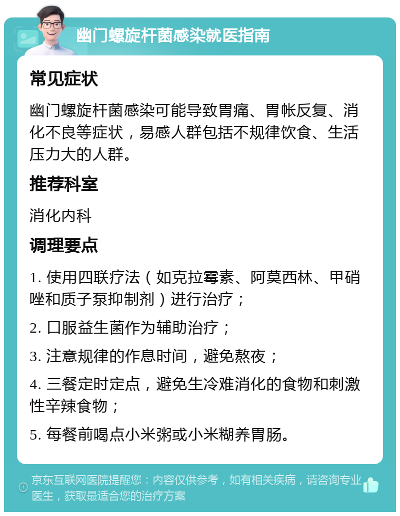 幽门螺旋杆菌感染就医指南 常见症状 幽门螺旋杆菌感染可能导致胃痛、胃帐反复、消化不良等症状，易感人群包括不规律饮食、生活压力大的人群。 推荐科室 消化内科 调理要点 1. 使用四联疗法（如克拉霉素、阿莫西林、甲硝唑和质子泵抑制剂）进行治疗； 2. 口服益生菌作为辅助治疗； 3. 注意规律的作息时间，避免熬夜； 4. 三餐定时定点，避免生冷难消化的食物和刺激性辛辣食物； 5. 每餐前喝点小米粥或小米糊养胃肠。