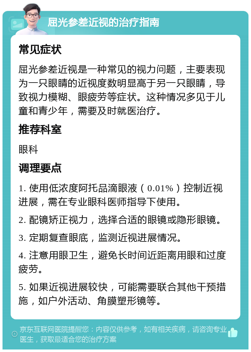 屈光参差近视的治疗指南 常见症状 屈光参差近视是一种常见的视力问题，主要表现为一只眼睛的近视度数明显高于另一只眼睛，导致视力模糊、眼疲劳等症状。这种情况多见于儿童和青少年，需要及时就医治疗。 推荐科室 眼科 调理要点 1. 使用低浓度阿托品滴眼液（0.01%）控制近视进展，需在专业眼科医师指导下使用。 2. 配镜矫正视力，选择合适的眼镜或隐形眼镜。 3. 定期复查眼底，监测近视进展情况。 4. 注意用眼卫生，避免长时间近距离用眼和过度疲劳。 5. 如果近视进展较快，可能需要联合其他干预措施，如户外活动、角膜塑形镜等。