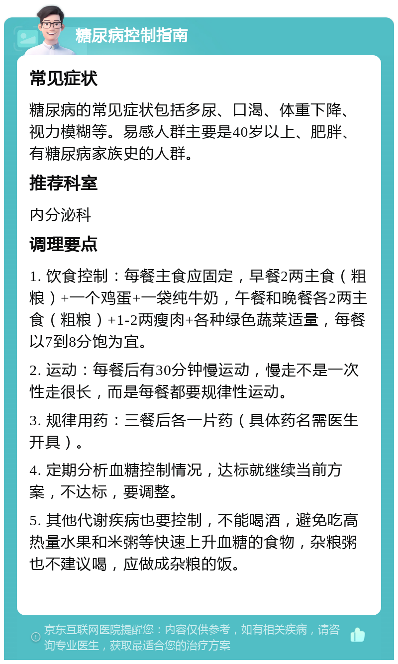 糖尿病控制指南 常见症状 糖尿病的常见症状包括多尿、口渴、体重下降、视力模糊等。易感人群主要是40岁以上、肥胖、有糖尿病家族史的人群。 推荐科室 内分泌科 调理要点 1. 饮食控制：每餐主食应固定，早餐2两主食（粗粮）+一个鸡蛋+一袋纯牛奶，午餐和晚餐各2两主食（粗粮）+1-2两瘦肉+各种绿色蔬菜适量，每餐以7到8分饱为宜。 2. 运动：每餐后有30分钟慢运动，慢走不是一次性走很长，而是每餐都要规律性运动。 3. 规律用药：三餐后各一片药（具体药名需医生开具）。 4. 定期分析血糖控制情况，达标就继续当前方案，不达标，要调整。 5. 其他代谢疾病也要控制，不能喝酒，避免吃高热量水果和米粥等快速上升血糖的食物，杂粮粥也不建议喝，应做成杂粮的饭。