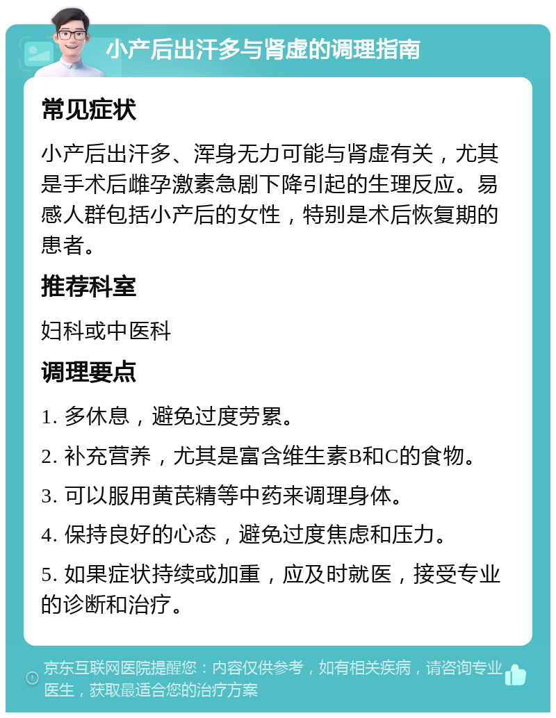 小产后出汗多与肾虚的调理指南 常见症状 小产后出汗多、浑身无力可能与肾虚有关，尤其是手术后雌孕激素急剧下降引起的生理反应。易感人群包括小产后的女性，特别是术后恢复期的患者。 推荐科室 妇科或中医科 调理要点 1. 多休息，避免过度劳累。 2. 补充营养，尤其是富含维生素B和C的食物。 3. 可以服用黄芪精等中药来调理身体。 4. 保持良好的心态，避免过度焦虑和压力。 5. 如果症状持续或加重，应及时就医，接受专业的诊断和治疗。