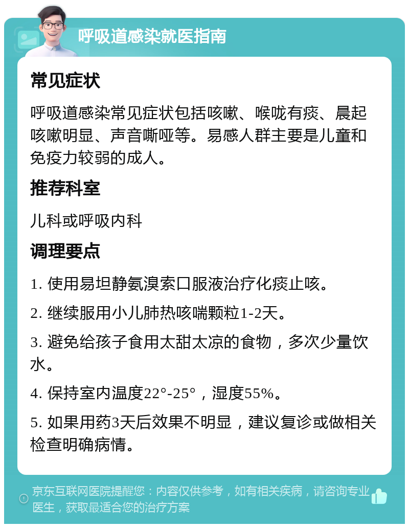 呼吸道感染就医指南 常见症状 呼吸道感染常见症状包括咳嗽、喉咙有痰、晨起咳嗽明显、声音嘶哑等。易感人群主要是儿童和免疫力较弱的成人。 推荐科室 儿科或呼吸内科 调理要点 1. 使用易坦静氨溴索口服液治疗化痰止咳。 2. 继续服用小儿肺热咳喘颗粒1-2天。 3. 避免给孩子食用太甜太凉的食物，多次少量饮水。 4. 保持室内温度22°-25°，湿度55%。 5. 如果用药3天后效果不明显，建议复诊或做相关检查明确病情。