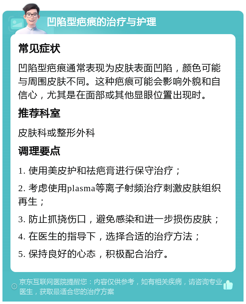 凹陷型疤痕的治疗与护理 常见症状 凹陷型疤痕通常表现为皮肤表面凹陷，颜色可能与周围皮肤不同。这种疤痕可能会影响外貌和自信心，尤其是在面部或其他显眼位置出现时。 推荐科室 皮肤科或整形外科 调理要点 1. 使用美皮护和祛疤膏进行保守治疗； 2. 考虑使用plasma等离子射频治疗刺激皮肤组织再生； 3. 防止抓挠伤口，避免感染和进一步损伤皮肤； 4. 在医生的指导下，选择合适的治疗方法； 5. 保持良好的心态，积极配合治疗。