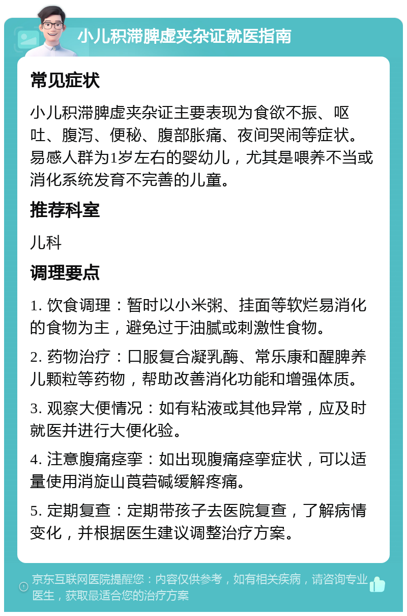 小儿积滞脾虚夹杂证就医指南 常见症状 小儿积滞脾虚夹杂证主要表现为食欲不振、呕吐、腹泻、便秘、腹部胀痛、夜间哭闹等症状。易感人群为1岁左右的婴幼儿，尤其是喂养不当或消化系统发育不完善的儿童。 推荐科室 儿科 调理要点 1. 饮食调理：暂时以小米粥、挂面等软烂易消化的食物为主，避免过于油腻或刺激性食物。 2. 药物治疗：口服复合凝乳酶、常乐康和醒脾养儿颗粒等药物，帮助改善消化功能和增强体质。 3. 观察大便情况：如有粘液或其他异常，应及时就医并进行大便化验。 4. 注意腹痛痉挛：如出现腹痛痉挛症状，可以适量使用消旋山莨菪碱缓解疼痛。 5. 定期复查：定期带孩子去医院复查，了解病情变化，并根据医生建议调整治疗方案。