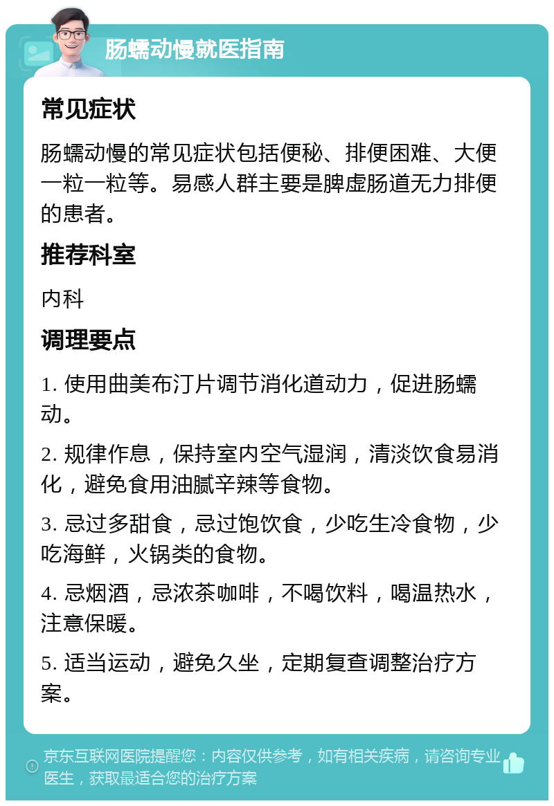 肠蠕动慢就医指南 常见症状 肠蠕动慢的常见症状包括便秘、排便困难、大便一粒一粒等。易感人群主要是脾虚肠道无力排便的患者。 推荐科室 内科 调理要点 1. 使用曲美布汀片调节消化道动力，促进肠蠕动。 2. 规律作息，保持室内空气湿润，清淡饮食易消化，避免食用油腻辛辣等食物。 3. 忌过多甜食，忌过饱饮食，少吃生冷食物，少吃海鲜，火锅类的食物。 4. 忌烟酒，忌浓茶咖啡，不喝饮料，喝温热水，注意保暖。 5. 适当运动，避免久坐，定期复查调整治疗方案。