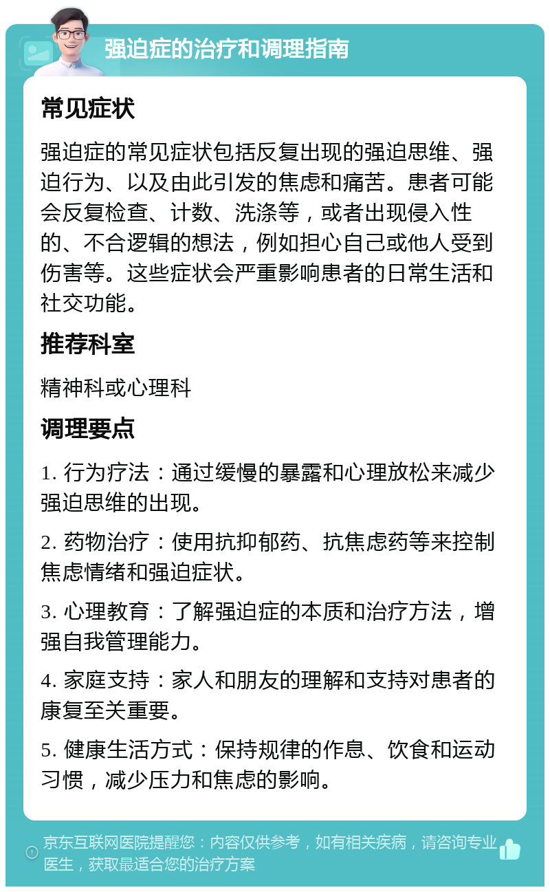 强迫症的治疗和调理指南 常见症状 强迫症的常见症状包括反复出现的强迫思维、强迫行为、以及由此引发的焦虑和痛苦。患者可能会反复检查、计数、洗涤等，或者出现侵入性的、不合逻辑的想法，例如担心自己或他人受到伤害等。这些症状会严重影响患者的日常生活和社交功能。 推荐科室 精神科或心理科 调理要点 1. 行为疗法：通过缓慢的暴露和心理放松来减少强迫思维的出现。 2. 药物治疗：使用抗抑郁药、抗焦虑药等来控制焦虑情绪和强迫症状。 3. 心理教育：了解强迫症的本质和治疗方法，增强自我管理能力。 4. 家庭支持：家人和朋友的理解和支持对患者的康复至关重要。 5. 健康生活方式：保持规律的作息、饮食和运动习惯，减少压力和焦虑的影响。