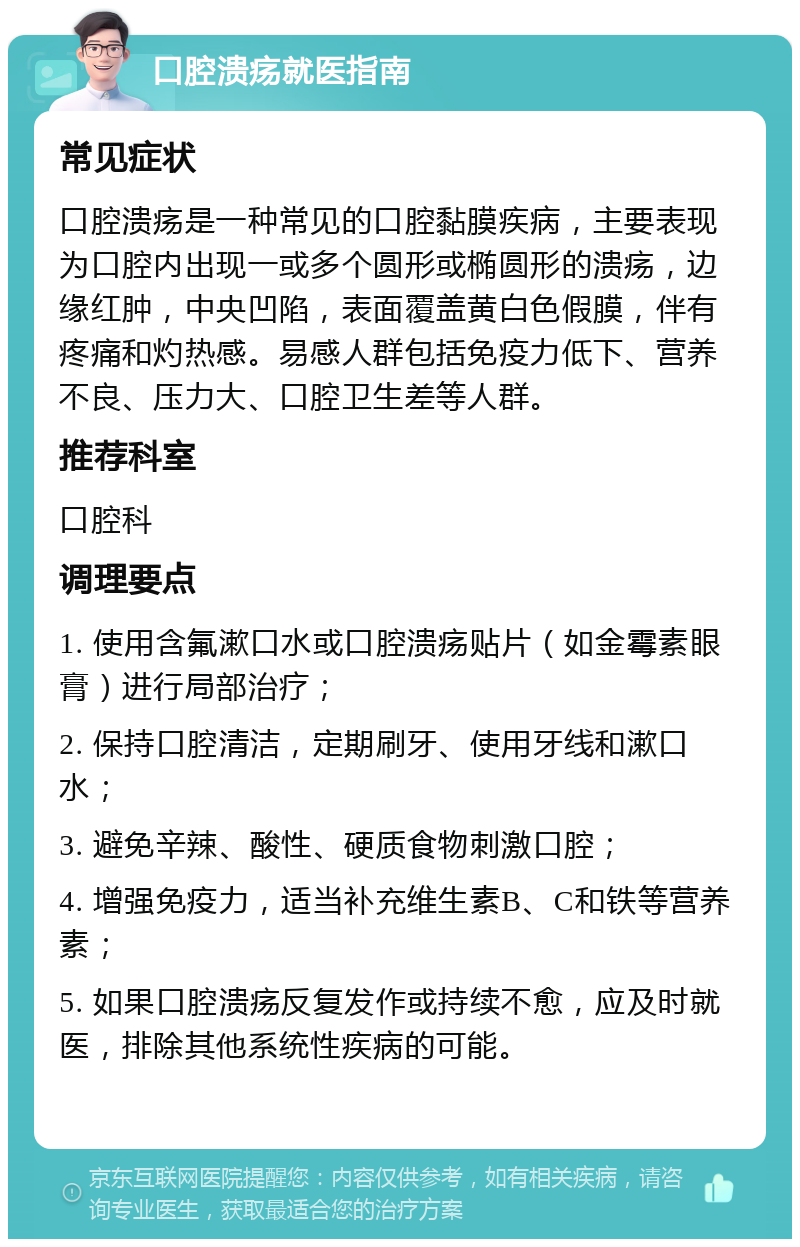 口腔溃疡就医指南 常见症状 口腔溃疡是一种常见的口腔黏膜疾病，主要表现为口腔内出现一或多个圆形或椭圆形的溃疡，边缘红肿，中央凹陷，表面覆盖黄白色假膜，伴有疼痛和灼热感。易感人群包括免疫力低下、营养不良、压力大、口腔卫生差等人群。 推荐科室 口腔科 调理要点 1. 使用含氟漱口水或口腔溃疡贴片（如金霉素眼膏）进行局部治疗； 2. 保持口腔清洁，定期刷牙、使用牙线和漱口水； 3. 避免辛辣、酸性、硬质食物刺激口腔； 4. 增强免疫力，适当补充维生素B、C和铁等营养素； 5. 如果口腔溃疡反复发作或持续不愈，应及时就医，排除其他系统性疾病的可能。