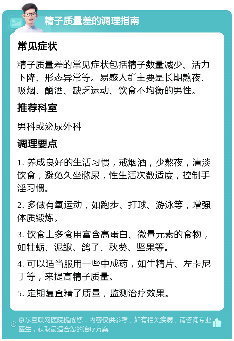 精子质量差的调理指南 常见症状 精子质量差的常见症状包括精子数量减少、活力下降、形态异常等。易感人群主要是长期熬夜、吸烟、酗酒、缺乏运动、饮食不均衡的男性。 推荐科室 男科或泌尿外科 调理要点 1. 养成良好的生活习惯，戒烟酒，少熬夜，清淡饮食，避免久坐憋尿，性生活次数适度，控制手淫习惯。 2. 多做有氧运动，如跑步、打球、游泳等，增强体质锻炼。 3. 饮食上多食用富含高蛋白、微量元素的食物，如牡蛎、泥鳅、鸽子、秋葵、坚果等。 4. 可以适当服用一些中成药，如生精片、左卡尼丁等，来提高精子质量。 5. 定期复查精子质量，监测治疗效果。