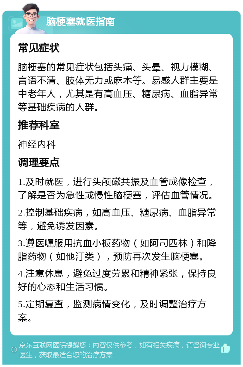 脑梗塞就医指南 常见症状 脑梗塞的常见症状包括头痛、头晕、视力模糊、言语不清、肢体无力或麻木等。易感人群主要是中老年人，尤其是有高血压、糖尿病、血脂异常等基础疾病的人群。 推荐科室 神经内科 调理要点 1.及时就医，进行头颅磁共振及血管成像检查，了解是否为急性或慢性脑梗塞，评估血管情况。 2.控制基础疾病，如高血压、糖尿病、血脂异常等，避免诱发因素。 3.遵医嘱服用抗血小板药物（如阿司匹林）和降脂药物（如他汀类），预防再次发生脑梗塞。 4.注意休息，避免过度劳累和精神紧张，保持良好的心态和生活习惯。 5.定期复查，监测病情变化，及时调整治疗方案。