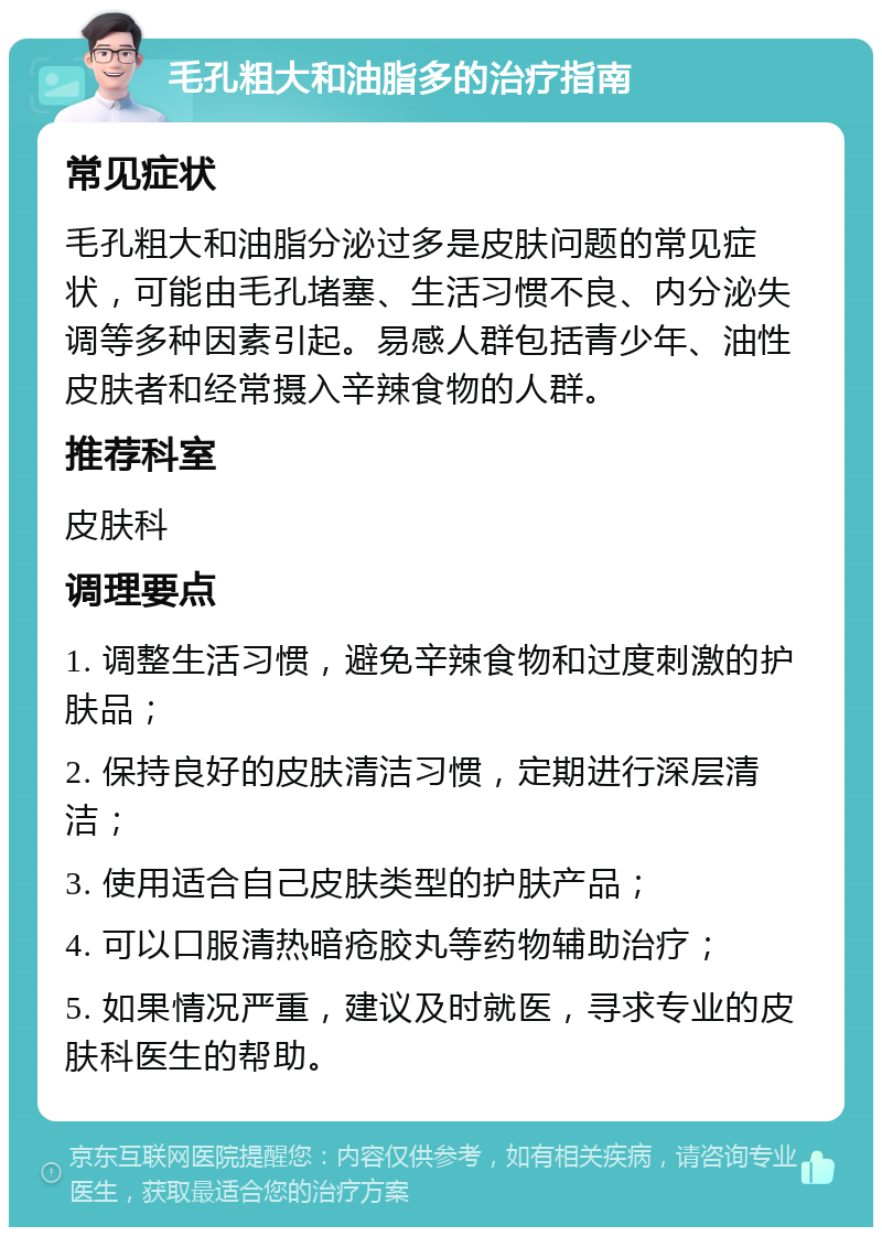 毛孔粗大和油脂多的治疗指南 常见症状 毛孔粗大和油脂分泌过多是皮肤问题的常见症状，可能由毛孔堵塞、生活习惯不良、内分泌失调等多种因素引起。易感人群包括青少年、油性皮肤者和经常摄入辛辣食物的人群。 推荐科室 皮肤科 调理要点 1. 调整生活习惯，避免辛辣食物和过度刺激的护肤品； 2. 保持良好的皮肤清洁习惯，定期进行深层清洁； 3. 使用适合自己皮肤类型的护肤产品； 4. 可以口服清热暗疮胶丸等药物辅助治疗； 5. 如果情况严重，建议及时就医，寻求专业的皮肤科医生的帮助。