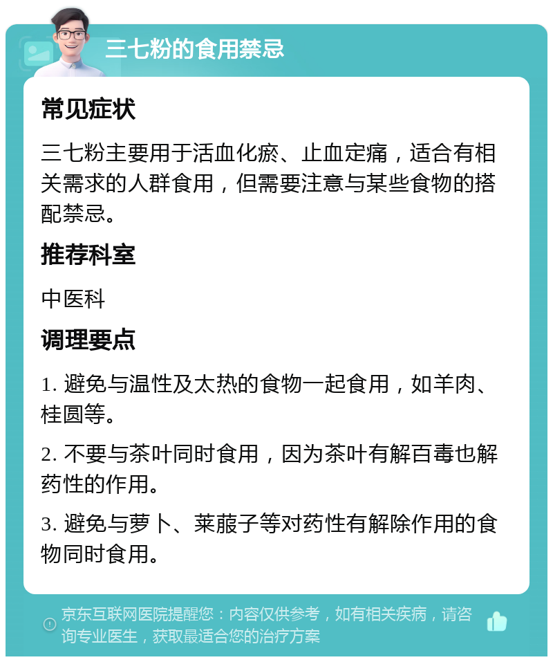 三七粉的食用禁忌 常见症状 三七粉主要用于活血化瘀、止血定痛，适合有相关需求的人群食用，但需要注意与某些食物的搭配禁忌。 推荐科室 中医科 调理要点 1. 避免与温性及太热的食物一起食用，如羊肉、桂圆等。 2. 不要与茶叶同时食用，因为茶叶有解百毒也解药性的作用。 3. 避免与萝卜、莱菔子等对药性有解除作用的食物同时食用。