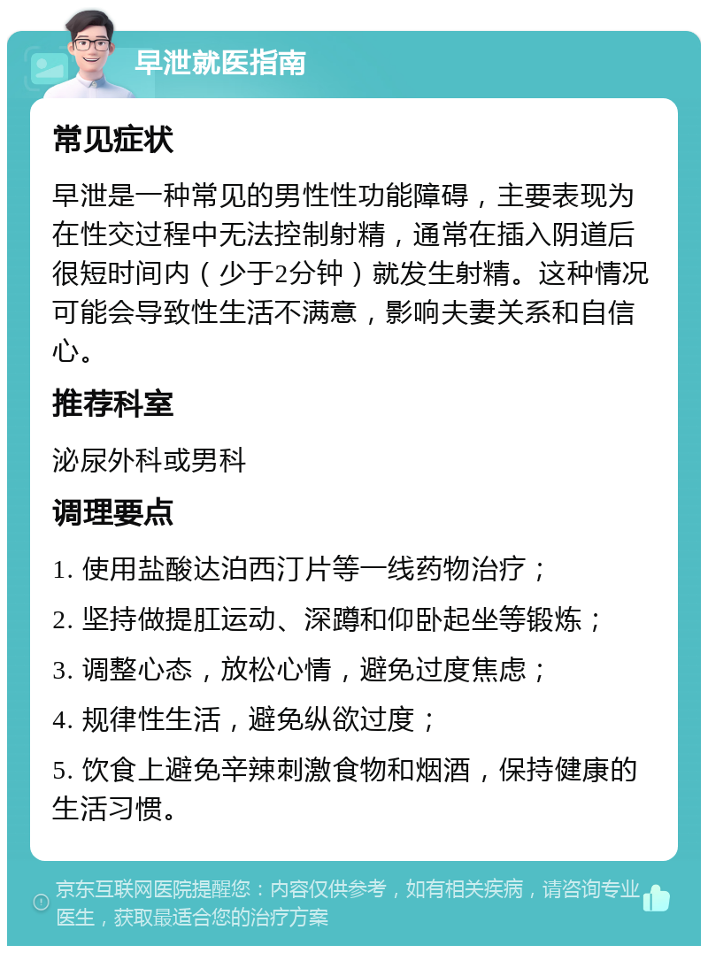 早泄就医指南 常见症状 早泄是一种常见的男性性功能障碍，主要表现为在性交过程中无法控制射精，通常在插入阴道后很短时间内（少于2分钟）就发生射精。这种情况可能会导致性生活不满意，影响夫妻关系和自信心。 推荐科室 泌尿外科或男科 调理要点 1. 使用盐酸达泊西汀片等一线药物治疗； 2. 坚持做提肛运动、深蹲和仰卧起坐等锻炼； 3. 调整心态，放松心情，避免过度焦虑； 4. 规律性生活，避免纵欲过度； 5. 饮食上避免辛辣刺激食物和烟酒，保持健康的生活习惯。