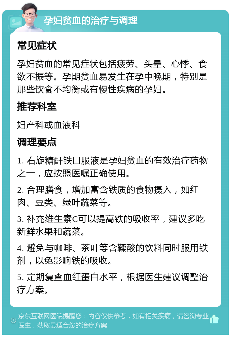 孕妇贫血的治疗与调理 常见症状 孕妇贫血的常见症状包括疲劳、头晕、心悸、食欲不振等。孕期贫血易发生在孕中晚期，特别是那些饮食不均衡或有慢性疾病的孕妇。 推荐科室 妇产科或血液科 调理要点 1. 右旋糖酐铁口服液是孕妇贫血的有效治疗药物之一，应按照医嘱正确使用。 2. 合理膳食，增加富含铁质的食物摄入，如红肉、豆类、绿叶蔬菜等。 3. 补充维生素C可以提高铁的吸收率，建议多吃新鲜水果和蔬菜。 4. 避免与咖啡、茶叶等含鞣酸的饮料同时服用铁剂，以免影响铁的吸收。 5. 定期复查血红蛋白水平，根据医生建议调整治疗方案。