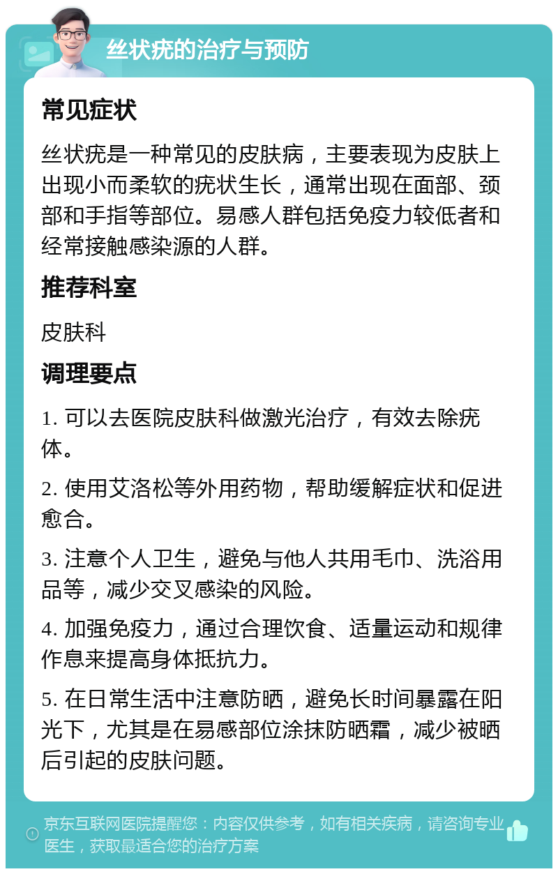 丝状疣的治疗与预防 常见症状 丝状疣是一种常见的皮肤病，主要表现为皮肤上出现小而柔软的疣状生长，通常出现在面部、颈部和手指等部位。易感人群包括免疫力较低者和经常接触感染源的人群。 推荐科室 皮肤科 调理要点 1. 可以去医院皮肤科做激光治疗，有效去除疣体。 2. 使用艾洛松等外用药物，帮助缓解症状和促进愈合。 3. 注意个人卫生，避免与他人共用毛巾、洗浴用品等，减少交叉感染的风险。 4. 加强免疫力，通过合理饮食、适量运动和规律作息来提高身体抵抗力。 5. 在日常生活中注意防晒，避免长时间暴露在阳光下，尤其是在易感部位涂抹防晒霜，减少被晒后引起的皮肤问题。