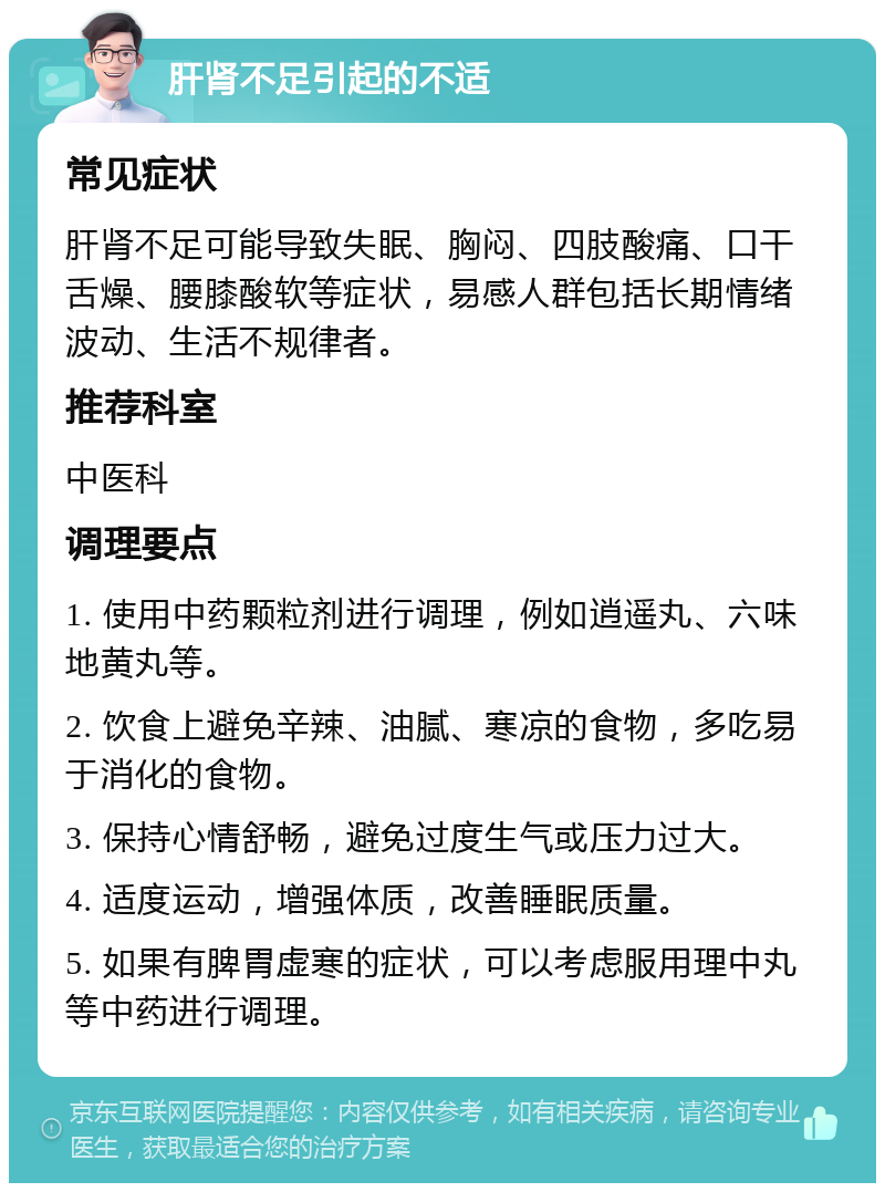 肝肾不足引起的不适 常见症状 肝肾不足可能导致失眠、胸闷、四肢酸痛、口干舌燥、腰膝酸软等症状，易感人群包括长期情绪波动、生活不规律者。 推荐科室 中医科 调理要点 1. 使用中药颗粒剂进行调理，例如逍遥丸、六味地黄丸等。 2. 饮食上避免辛辣、油腻、寒凉的食物，多吃易于消化的食物。 3. 保持心情舒畅，避免过度生气或压力过大。 4. 适度运动，增强体质，改善睡眠质量。 5. 如果有脾胃虚寒的症状，可以考虑服用理中丸等中药进行调理。