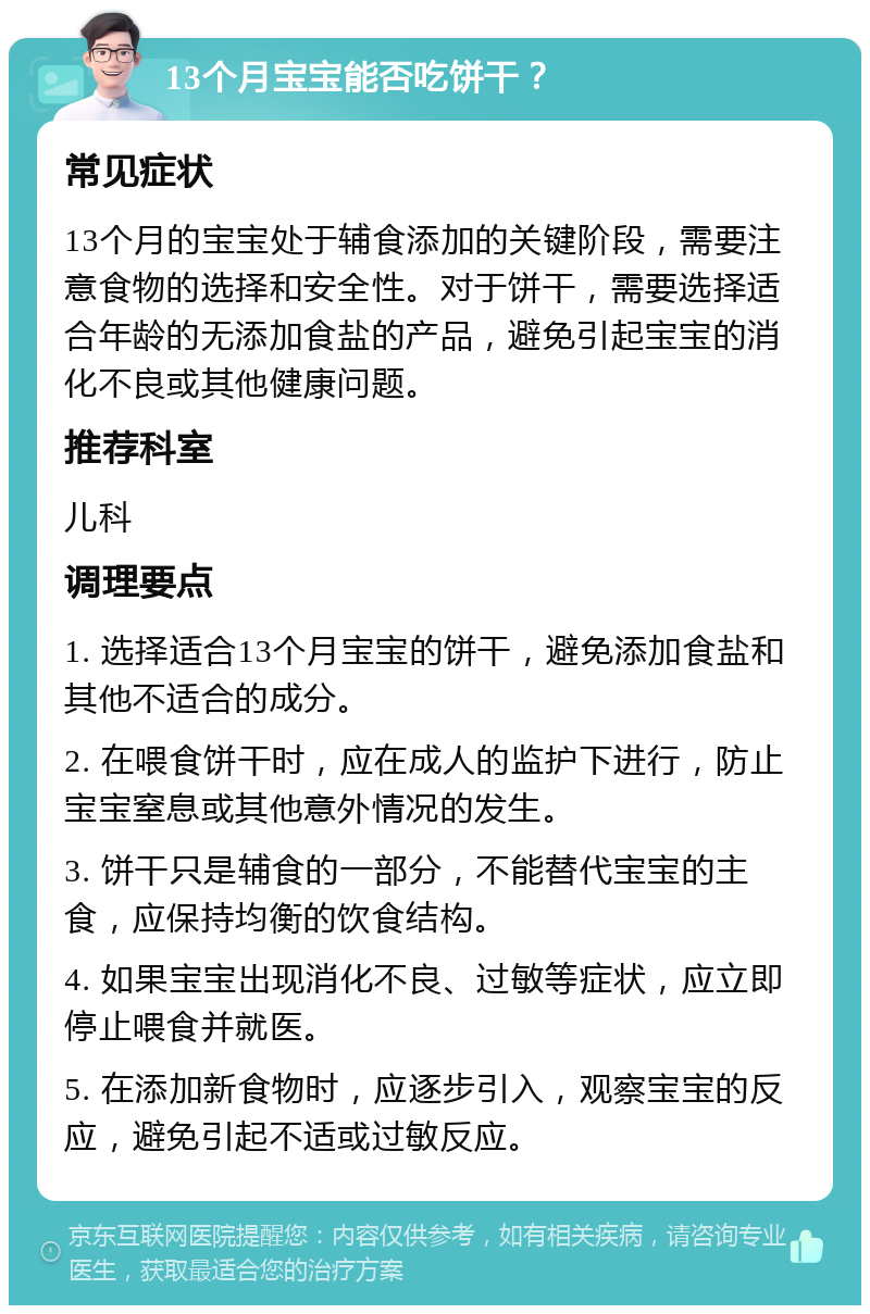 13个月宝宝能否吃饼干？ 常见症状 13个月的宝宝处于辅食添加的关键阶段，需要注意食物的选择和安全性。对于饼干，需要选择适合年龄的无添加食盐的产品，避免引起宝宝的消化不良或其他健康问题。 推荐科室 儿科 调理要点 1. 选择适合13个月宝宝的饼干，避免添加食盐和其他不适合的成分。 2. 在喂食饼干时，应在成人的监护下进行，防止宝宝窒息或其他意外情况的发生。 3. 饼干只是辅食的一部分，不能替代宝宝的主食，应保持均衡的饮食结构。 4. 如果宝宝出现消化不良、过敏等症状，应立即停止喂食并就医。 5. 在添加新食物时，应逐步引入，观察宝宝的反应，避免引起不适或过敏反应。