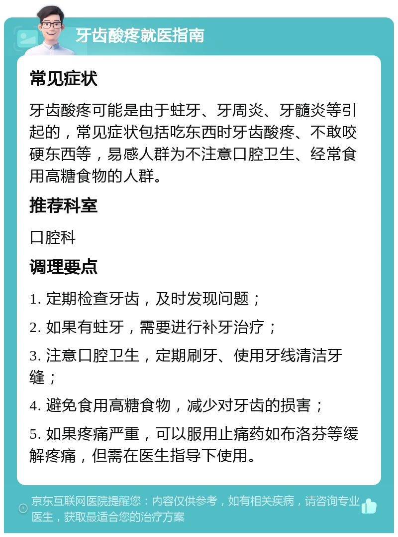 牙齿酸疼就医指南 常见症状 牙齿酸疼可能是由于蛀牙、牙周炎、牙髓炎等引起的，常见症状包括吃东西时牙齿酸疼、不敢咬硬东西等，易感人群为不注意口腔卫生、经常食用高糖食物的人群。 推荐科室 口腔科 调理要点 1. 定期检查牙齿，及时发现问题； 2. 如果有蛀牙，需要进行补牙治疗； 3. 注意口腔卫生，定期刷牙、使用牙线清洁牙缝； 4. 避免食用高糖食物，减少对牙齿的损害； 5. 如果疼痛严重，可以服用止痛药如布洛芬等缓解疼痛，但需在医生指导下使用。