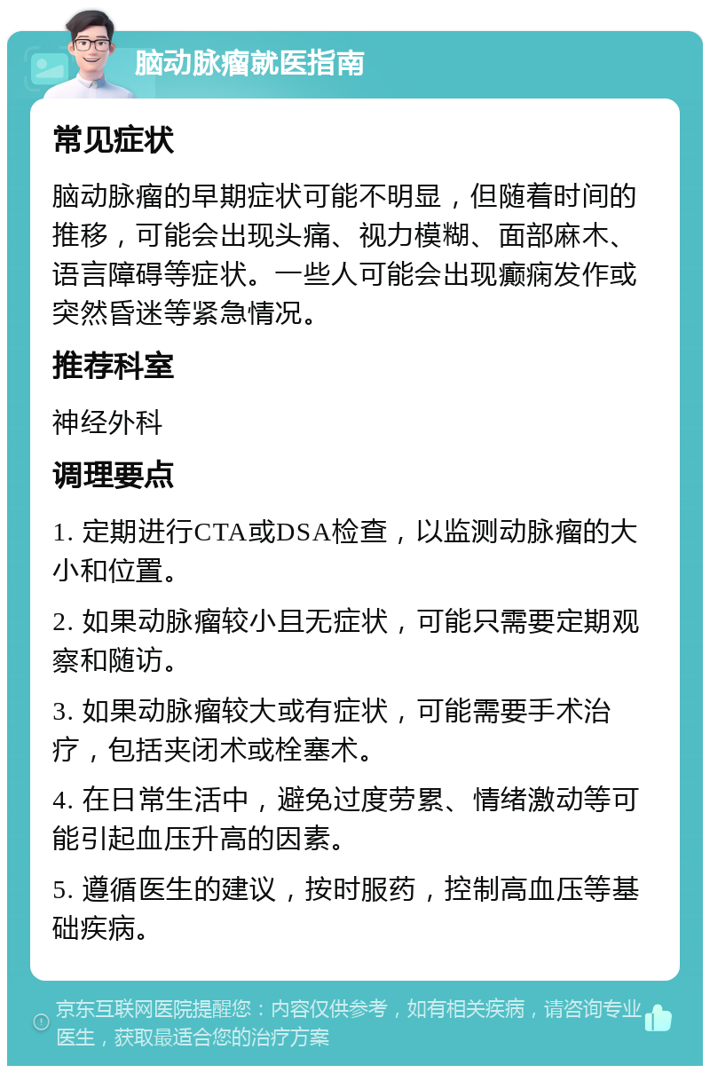 脑动脉瘤就医指南 常见症状 脑动脉瘤的早期症状可能不明显，但随着时间的推移，可能会出现头痛、视力模糊、面部麻木、语言障碍等症状。一些人可能会出现癫痫发作或突然昏迷等紧急情况。 推荐科室 神经外科 调理要点 1. 定期进行CTA或DSA检查，以监测动脉瘤的大小和位置。 2. 如果动脉瘤较小且无症状，可能只需要定期观察和随访。 3. 如果动脉瘤较大或有症状，可能需要手术治疗，包括夹闭术或栓塞术。 4. 在日常生活中，避免过度劳累、情绪激动等可能引起血压升高的因素。 5. 遵循医生的建议，按时服药，控制高血压等基础疾病。