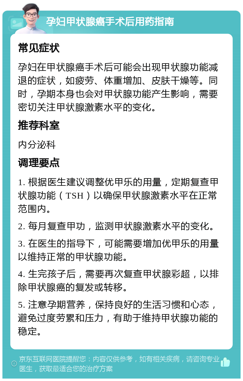 孕妇甲状腺癌手术后用药指南 常见症状 孕妇在甲状腺癌手术后可能会出现甲状腺功能减退的症状，如疲劳、体重增加、皮肤干燥等。同时，孕期本身也会对甲状腺功能产生影响，需要密切关注甲状腺激素水平的变化。 推荐科室 内分泌科 调理要点 1. 根据医生建议调整优甲乐的用量，定期复查甲状腺功能（TSH）以确保甲状腺激素水平在正常范围内。 2. 每月复查甲功，监测甲状腺激素水平的变化。 3. 在医生的指导下，可能需要增加优甲乐的用量以维持正常的甲状腺功能。 4. 生完孩子后，需要再次复查甲状腺彩超，以排除甲状腺癌的复发或转移。 5. 注意孕期营养，保持良好的生活习惯和心态，避免过度劳累和压力，有助于维持甲状腺功能的稳定。