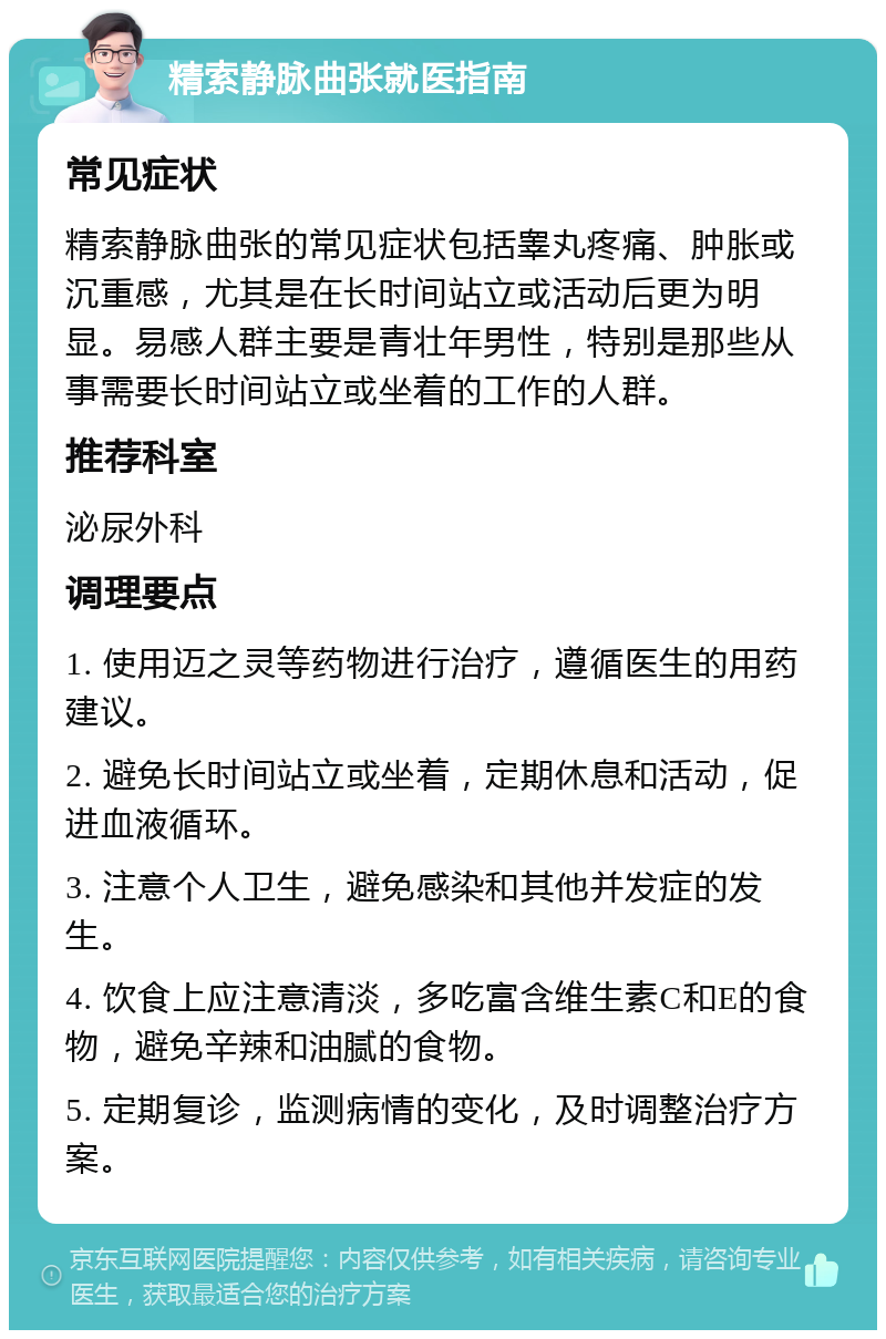 精索静脉曲张就医指南 常见症状 精索静脉曲张的常见症状包括睾丸疼痛、肿胀或沉重感，尤其是在长时间站立或活动后更为明显。易感人群主要是青壮年男性，特别是那些从事需要长时间站立或坐着的工作的人群。 推荐科室 泌尿外科 调理要点 1. 使用迈之灵等药物进行治疗，遵循医生的用药建议。 2. 避免长时间站立或坐着，定期休息和活动，促进血液循环。 3. 注意个人卫生，避免感染和其他并发症的发生。 4. 饮食上应注意清淡，多吃富含维生素C和E的食物，避免辛辣和油腻的食物。 5. 定期复诊，监测病情的变化，及时调整治疗方案。