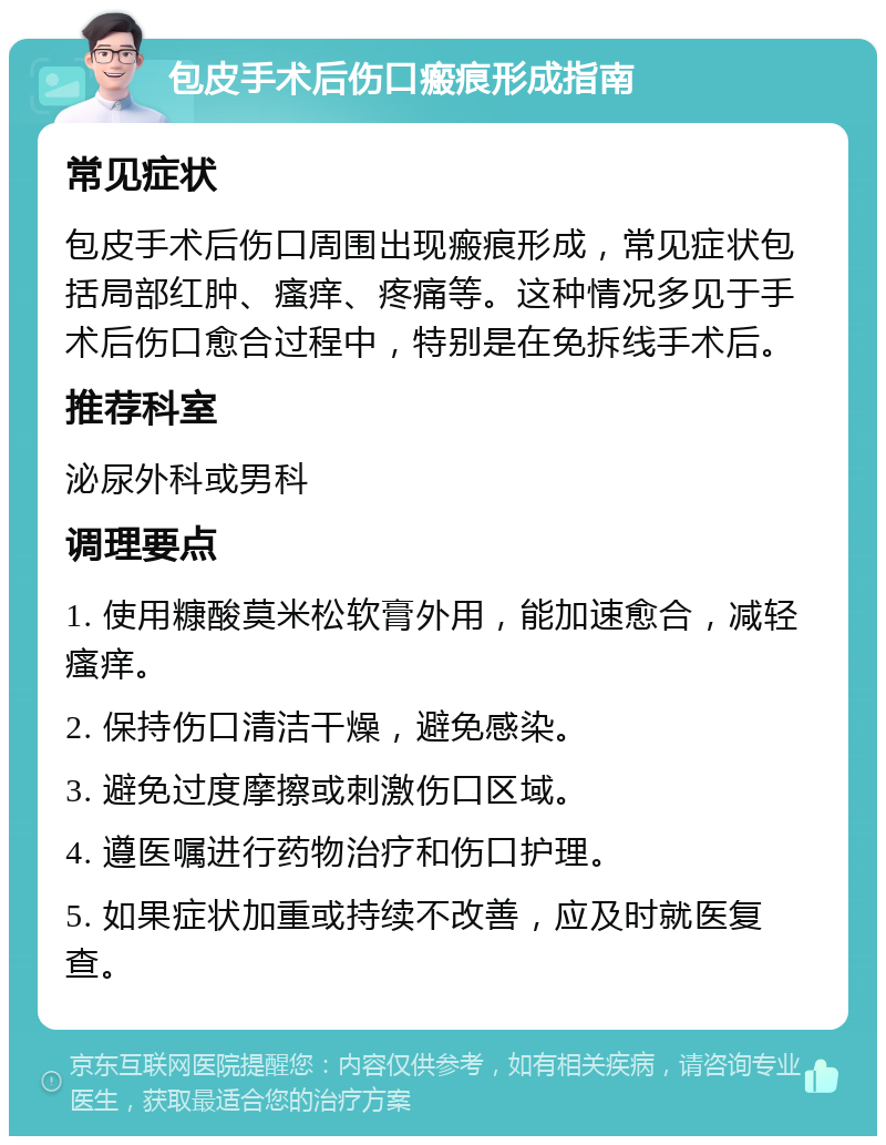 包皮手术后伤口瘢痕形成指南 常见症状 包皮手术后伤口周围出现瘢痕形成，常见症状包括局部红肿、瘙痒、疼痛等。这种情况多见于手术后伤口愈合过程中，特别是在免拆线手术后。 推荐科室 泌尿外科或男科 调理要点 1. 使用糠酸莫米松软膏外用，能加速愈合，减轻瘙痒。 2. 保持伤口清洁干燥，避免感染。 3. 避免过度摩擦或刺激伤口区域。 4. 遵医嘱进行药物治疗和伤口护理。 5. 如果症状加重或持续不改善，应及时就医复查。