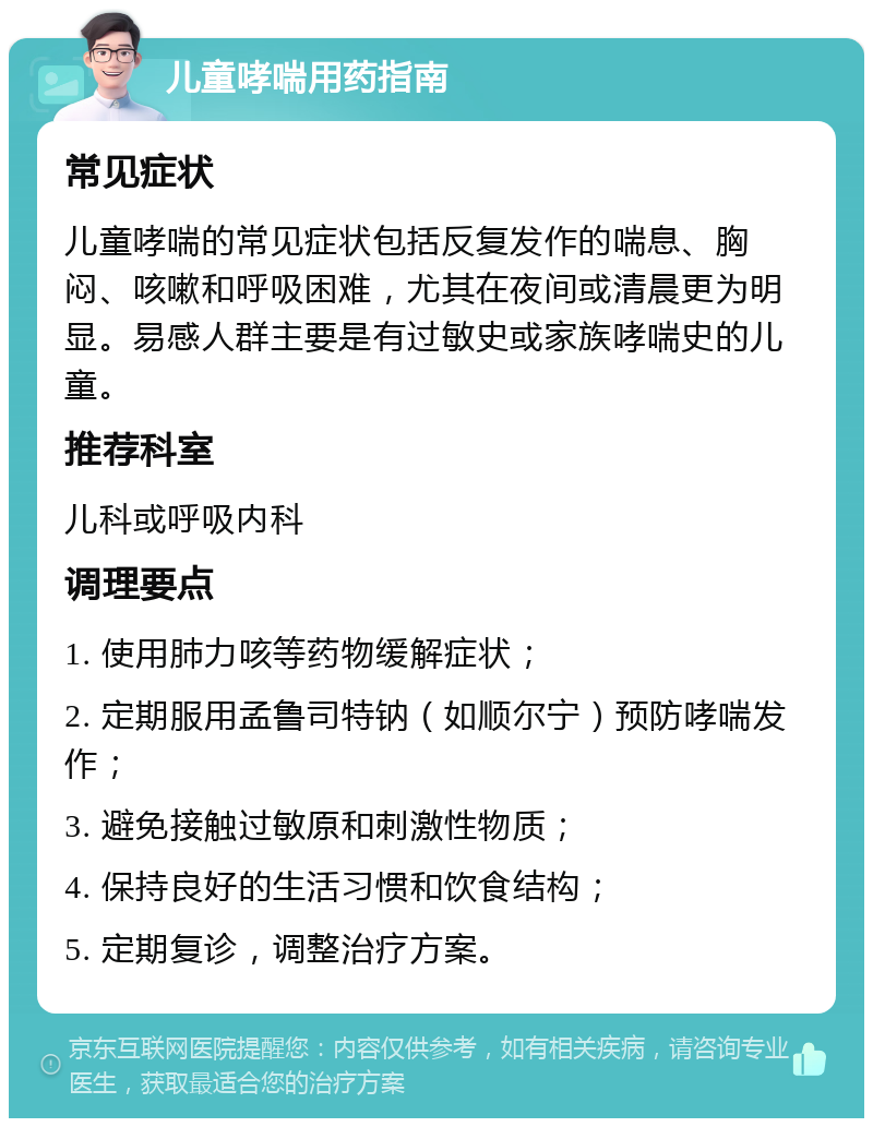 儿童哮喘用药指南 常见症状 儿童哮喘的常见症状包括反复发作的喘息、胸闷、咳嗽和呼吸困难，尤其在夜间或清晨更为明显。易感人群主要是有过敏史或家族哮喘史的儿童。 推荐科室 儿科或呼吸内科 调理要点 1. 使用肺力咳等药物缓解症状； 2. 定期服用孟鲁司特钠（如顺尔宁）预防哮喘发作； 3. 避免接触过敏原和刺激性物质； 4. 保持良好的生活习惯和饮食结构； 5. 定期复诊，调整治疗方案。