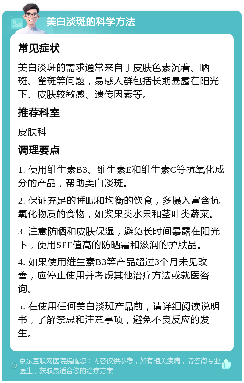 美白淡斑的科学方法 常见症状 美白淡斑的需求通常来自于皮肤色素沉着、晒斑、雀斑等问题，易感人群包括长期暴露在阳光下、皮肤较敏感、遗传因素等。 推荐科室 皮肤科 调理要点 1. 使用维生素B3、维生素E和维生素C等抗氧化成分的产品，帮助美白淡斑。 2. 保证充足的睡眠和均衡的饮食，多摄入富含抗氧化物质的食物，如浆果类水果和茎叶类蔬菜。 3. 注意防晒和皮肤保湿，避免长时间暴露在阳光下，使用SPF值高的防晒霜和滋润的护肤品。 4. 如果使用维生素B3等产品超过3个月未见改善，应停止使用并考虑其他治疗方法或就医咨询。 5. 在使用任何美白淡斑产品前，请详细阅读说明书，了解禁忌和注意事项，避免不良反应的发生。