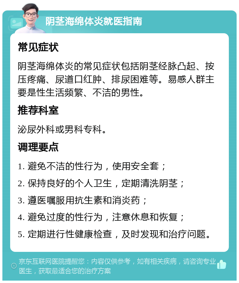 阴茎海绵体炎就医指南 常见症状 阴茎海绵体炎的常见症状包括阴茎经脉凸起、按压疼痛、尿道口红肿、排尿困难等。易感人群主要是性生活频繁、不洁的男性。 推荐科室 泌尿外科或男科专科。 调理要点 1. 避免不洁的性行为，使用安全套； 2. 保持良好的个人卫生，定期清洗阴茎； 3. 遵医嘱服用抗生素和消炎药； 4. 避免过度的性行为，注意休息和恢复； 5. 定期进行性健康检查，及时发现和治疗问题。